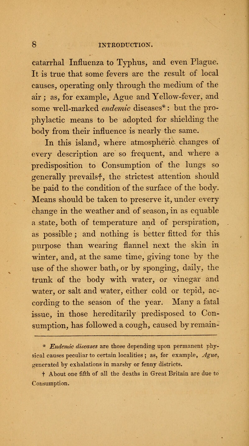 catarrhal Influenza to Typhus, and even Plague. It is true that some fevers are the result of local causes, operating only through the medium of the air ; as, for example, Ague and Yellow-fever, and some well-marked endemic diseases*: but the pro- phylactic means to be adopted for shielding the body from their influence is nearly the same. In this island, where atmospheric changes of every description are so frequent, and where a predisposition to Consumption of the lungs so generally prevailsf, the strictest attention should be paid to the condition of the surface of the body. Means should be taken to preserve it, under every change in the weather and of season, in as equable a state, both of temperature and of perspiration, as possible ; and nothing is better fitted for this purpose than wearing flannel next the skin in winter, and, at the same time, giving tone by the use of the shower bath, or by sponging, daily, the trunk of the body with water, or vinegar and water, or salt and water, either cold or tepid, ac- cording to the season of the year. Many a fatal issue, in those hereditarily predisposed to Con- sumption, has followed a cough, caused by remain- * Endemic diseases are those depending upon permanent phy- sical causes peculiar to certain localities ; as, for example, Ague, generated hy exhalations in marshy or fenny districts. t Ahout one fifth of all the deaths in Great Britain are due to Consumption.