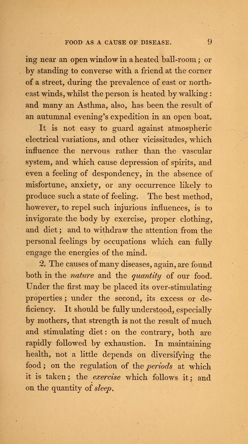 FOOD AS A CAUSE OF DISEASE. \J ing near an open window in a heated ball-room; or by standing to converse with a friend at the corner of a street, during the prevalence of east or north- east winds, whilst the person is heated by walking: and many an Asthma, also, has been the result of an autumnal evening's expedition in an open boat. It is not easy to guard against atmospheric electrical variations, and other vicissitudes, which influence the nervous rather than the vascular system, and which cause depression of spirits, and even a feeling of despondency, in the absence of misfortune, anxiety, or any occurrence likely to produce such a state of feeling. The best method, however, to repel such injurious influences, is to invigorate the body by exercise, proper clothing, and diet; and to withdraw the attention from the personal feelings by occupations which can fully engage the energies of the mind. 2. The causes of many diseases, again, are found both in the nature and the quantity of our food. Under the first may be placed its over-stimulating properties; under the second, its excess or de- ficiency. It should be fully understood, especially by mothers, that strength is not the result of much and stimulating diet: on the contrary, both are rapidly followed by exhaustion. In maintaining health, not a little depends on diversifying the food; on the regulation of the periods at which it is taken; the exercise which follows it; and on the quantity of sleep,