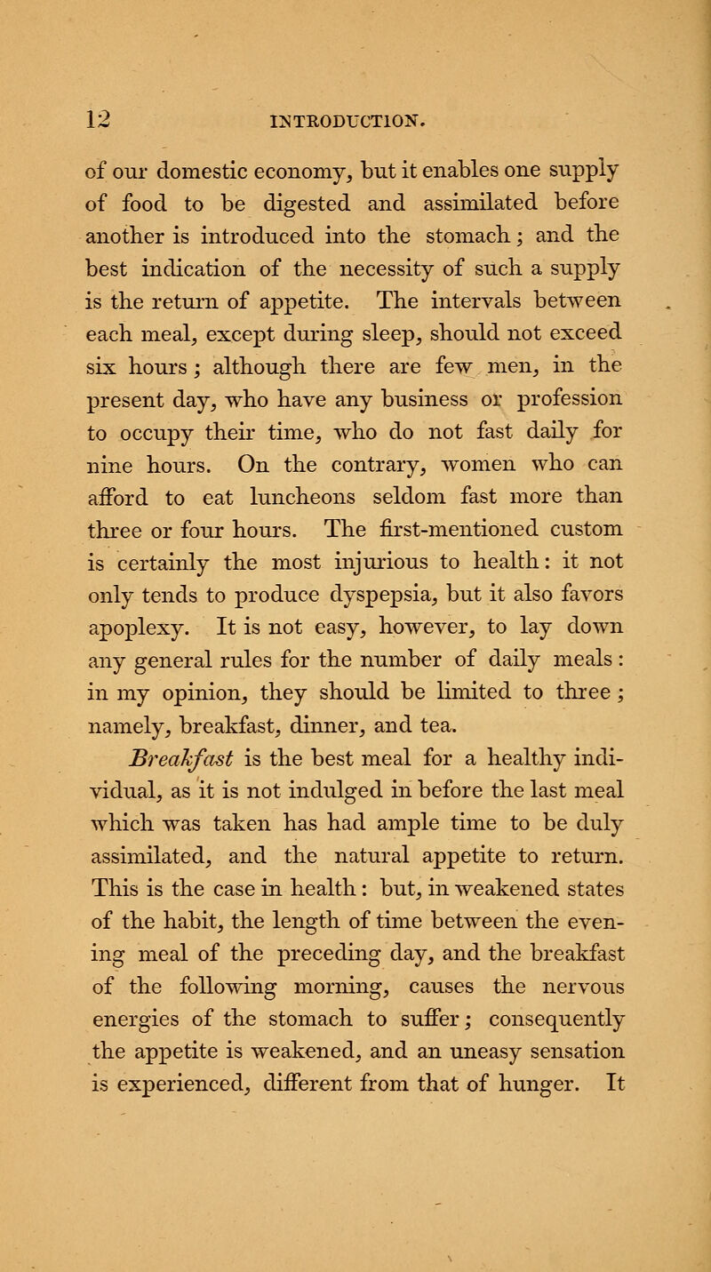 of our domestic economy, but it enables one supply of food to be digested and assimilated before another is introduced into the stomach; and the best indication of the necessity of such a supply is the return of appetite. The intervals between each meal, except during sleep, should not exceed six hours; although there are few men, in the present day, who have any business or profession to occupy their time, who do not fast daily for nine hours. On the contrary, women who can afford to eat luncheons seldom fast more than three or four hours. The first-mentioned custom is certainly the most injurious to health: it not only tends to produce dyspepsia, but it also favors apoplexy. It is not easy, however, to lay down any general rules for the number of daily meals : in my opinion, they should be limited to three; namely, breakfast, dinner, and tea. Breakfast is the best meal for a healthy indi- vidual, as it is not indulged in before the last meal which was taken has had ample time to be duly assimilated, and the natural appetite to return. This is the case in health: but, in weakened states of the habit, the length of time between the even- ing meal of the preceding day, and the breakfast of the following morning, causes the nervous energies of the stomach to suffer; consequently the appetite is weakened, and an uneasy sensation is experienced, different from that of hunger. It