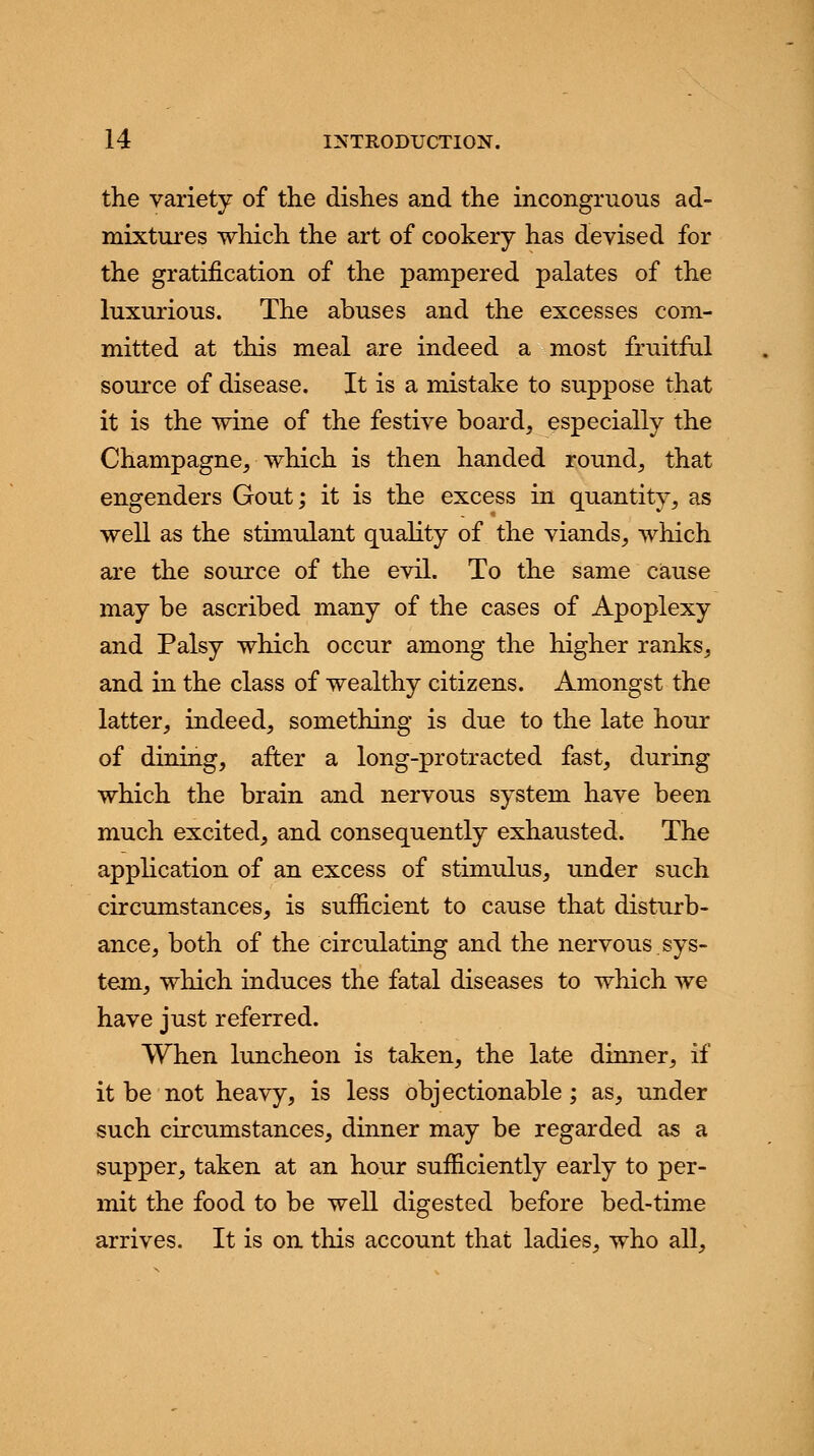the variety of tlie dishes and the incongruous ad- mixtures which the art of cookery has devised for the gratification of the pampered palates of the luxurious. The abuses and the excesses com- mitted at this meal are indeed a most fruitful source of disease. It is a mistake to suppose that it is the wine of the festive board, especially the Champagne, which is then handed round, that engenders Gout; it is the excess in quantity, as well as the stimulant quality of the viands, which are the source of the evil. To the same cause may be ascribed many of the cases of Apoplexy and Palsy which occur among the higher ranks, and in the class of wealthy citizens. Amongst the latter, indeed, something is due to the late hour of dining, after a long-protracted fast, during which the brain and nervous system have been much excited, and consequently exhausted. The application of an excess of stimulus, under such circumstances, is sufficient to cause that disturb- ance, both of the circulating and the nervous.sys- tem, which induces the fatal diseases to which we have just referred. When luncheon is taken, the late dinner, if it be not heavy, is less objectionable; as, under such circumstances, dinner may be regarded as a supper, taken at an hour sufficiently early to per- mit the food to be well digested before bed-time arrives. It is on this account that ladies, who all,