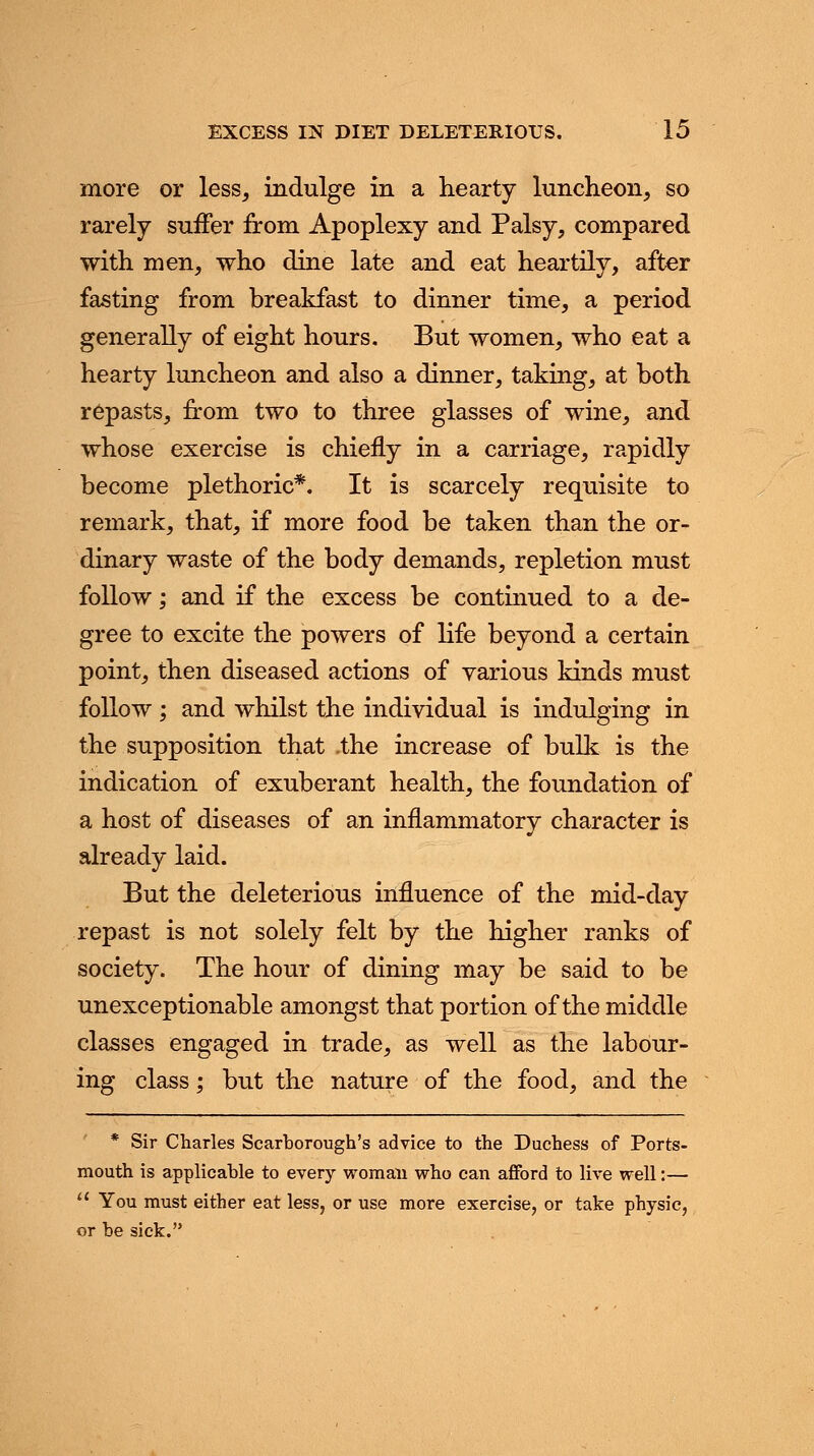more or less, indulge in a hearty luncheon, so rarely suffer from Apoplexy and Palsy, compared with men, who dine late and eat heartily, after fasting from breakfast to dinner time, a period generally of eight hours. But women, who eat a hearty luncheon and also a dinner, taking, at both repasts, from two to three glasses of wine, and whose exercise is chiefly in a carriage, rapidly become plethoric*. It is scarcely requisite to remark, that, if more food be taken than the or- dinary waste of the body demands, repletion must follow; and if the excess be continued to a de- gree to excite the powers of life beyond a certain point, then diseased actions of various kinds must follow ; and whilst the individual is indulging in the supposition that .the increase of bulk is the indication of exuberant health, the foundation of a host of diseases of an inflammatory character is already laid. But the deleterious influence of the mid-day repast is not solely felt by the higher ranks of society. The hour of dining may be said to be unexceptionable amongst that portion of the middle classes engaged in trade, as well as the labour- ing class; but the nature of the food, and the * Sir Charles Scarborough's advice to the Duchess of Ports- mouth is applicable to every woman who can afford to live well:—  You must either eat less, or use more exercise, or take physic, or be sick.