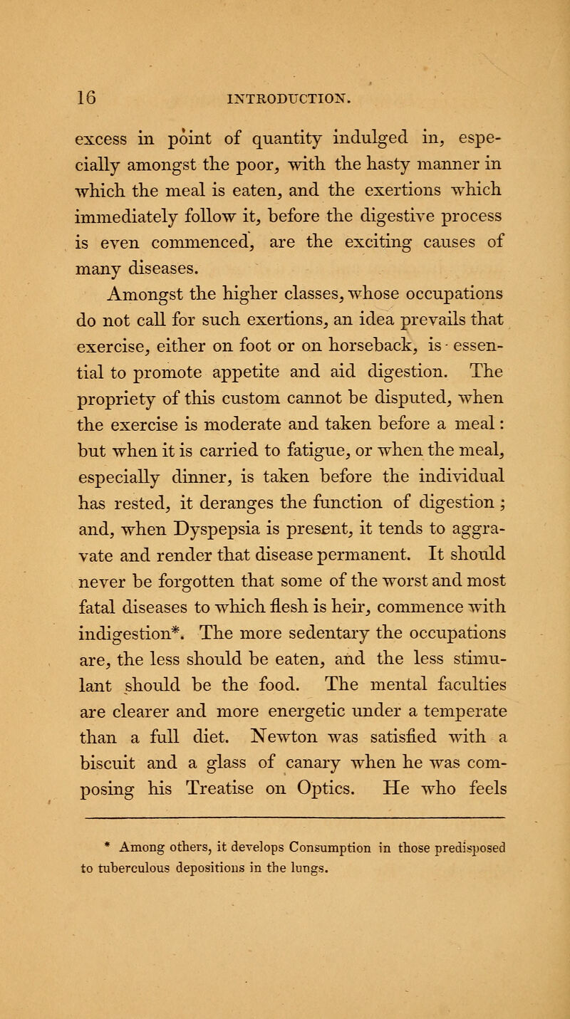 excess in point of quantity indulged in, espe- cially amongst the poor, with the hasty manner in which the meal is eaten, and the exertions which immediately follow it, before the digestive process is even commenced, are the exciting causes of many diseases. Amongst the higher classes, whose occupations do not call for such exertions, an idea prevails that exercise, either on foot or on horseback, is • essen- tial to promote appetite and aid digestion. The propriety of this custom cannot be disputed, when the exercise is moderate and taken before a meal: but when it is carried to fatigue, or when the meal, especially dinner, is taken before the individual has rested, it deranges the function of digestion; and, when Dyspepsia is present, it tends to aggra- vate and render that disease permanent. It should never be forgotten that some of the worst and most fatal diseases to which flesh is heir, commence with indigestion*. The more sedentary the occupations are, the less should be eaten, and the less stimu- lant should be the food. The mental faculties are clearer and more energetic under a temperate than a full diet. Newton was satisfied with a biscuit and a glass of canary when he was com- posing his Treatise on Optics. He who feels * Among others, it develops Consumption in those predisposed to tuberculous depositions in the lungs.