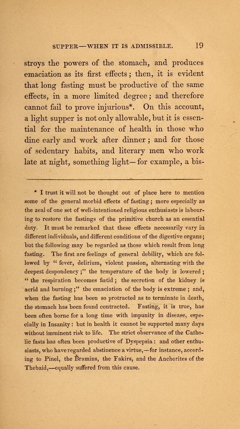 stro'ys the powers of the stomach, and produces emaciation as its first effects; then, it is evident that long fasting must be productive of the same effects, in a more limited degree; and therefore cannot fail to prove injurious*. On this account, a light supper is not only allowable, but it is essen- tial for the maintenance of health in those who dine early and work after dinner; and for those of sedentary habits, and literary men who work late at night, something light— for example, a bis- * I trust it will not be thought out of place here to mention some of the general morbid effects of fasting ; more especially as the zeal of one set of well-intentioned religious enthusiasts is labour- ing to restore the fastings of the primitive church as an essential duty. It must be remarked that these effects necessarily vary in different individuals, and different conditions of the digestive organs; but the following may be regarded as those which result from long fasting. The first are feelings of general debility, which are fol- lowed by  fever, delirium, violent passion, alternating with the deepest despondency ; the temperature of the body is lowered ;  the respiration becomes foetid ; the secretion of the kidney is acrid and burning ; the emaciation of the body is extreme ; and, when the fasting has been so protracted as to terminate in death, the stomach has been found contracted. Fasting, it is true, has been often borne for a long time with impunity in disease, espe- cially in Insanity: but in health it cannot be supported many days without imminent risk to life. The strict observance of the Catho- lic fasts has often been productive of Dyspepsia : and other enthu- siasts, who have regarded abstinence a virtue,—for instance, accord- ing to Pinel, the Bramins, the Fakirs, and the Anchorites of the Thebaid,—equally suffered from this cause.