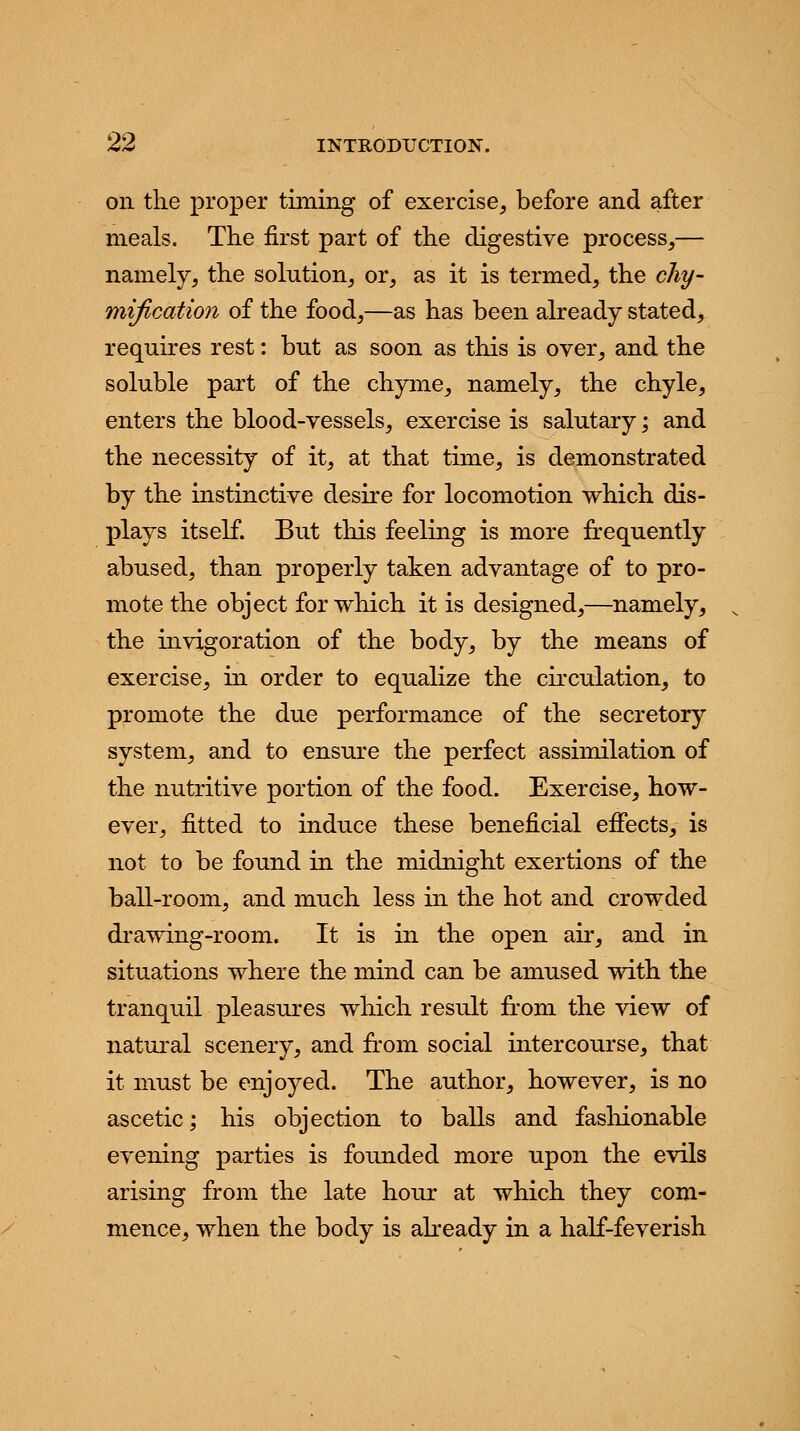 on the proper timing of exercise, before and after meals. Trie first part of the digestive process,— namely, the solution, or, as it is termed, the chy- mification of the food,—as has been already stated, requires rest: but as soon as this is over, and the soluble part of the chyme, namely, the chyle, enters the blood-vessels, exercise is salutary; and the necessity of it, at that time, is demonstrated by the instinctive desire for locomotion which dis- plays itself. But this feeling is more frequently abused, than properly taken advantage of to pro- mote the object for which it is designed,—namely, the invigoration of the body, by the means of exercise, in order to equalize the circulation, to promote the due performance of the secretory system, and to ensure the perfect assimilation of the nutritive portion of the food. Exercise, how- ever, fitted to induce these beneficial effects, is not to be found in the midnight exertions of the ball-room, and much less in the hot and crowded drawing-room. It is in the open air, and in situations where the mind can be amused with the tranquil pleasures which result from the view of natural scenery, and from social intercourse, that it must be enjoyed. The author, however, is no ascetic; his objection to balls and fashionable evening parties is founded more upon the evils arising from the late hour at which they com- mence, when the body is already in a half-feverish
