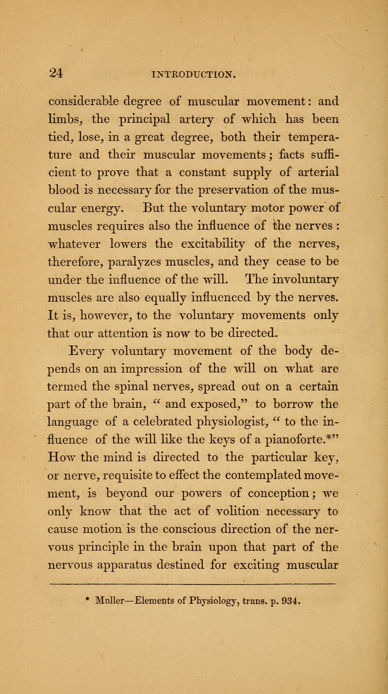 considerable degree of muscular movement: and limbs, the principal artery of which has been tied, lose, in a great degree, both their tempera- ture and their muscular movements; facts suffi- cient to prove that a constant supply of arterial blood is necessary for the preservation of the mus- cular energy. But the voluntary motor power of muscles requires also the influence of the nerves : whatever lowers the excitability of the nerves, therefore, paralyzes muscles, and they cease to be under the influence of the will. The involuntary muscles are also equally influenced by the nerves. It is, however, to the voluntary movements only that our attention is now to be directed. Every voluntary movement of the body de- pends on an impression of the will on what are termed the spinal nerves, spread out on a certain part of the brain,  and exposed, to borrow the language of a celebrated physiologist,  to the in- fluence of the will like the keys of a pianoforte.* How the mind is directed to the particular key, or nerve, requisite to effect the contemplated move- ment, is beyond our powers of conception; we only know that the act of volition necessary to cause motion is the conscious direction of the ner- vous principle in the brain upon that part of the nervous apparatus destined for exciting muscular * Mnller—Elements of Physiology, trans, p. 934.