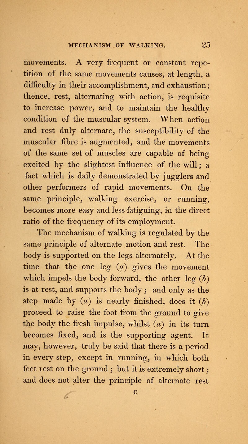 movements. A very frequent or constant repe- tition of the same movements causes, at length, a difficulty in their accomplishment, and exhaustion; thence, rest, alternating with action, is requisite to increase power, and to maintain the healthy condition of the muscular system. When action and rest duly alternate, the susceptibility of the muscular fibre is augmented, and the movements of the same set of muscles are capable of being excited by the slightest influence of the will; a fact which is daily demonstrated by jugglers and other performers of rapid movements. On the same principle, walking exercise, or running, becomes more easy and less fatiguing, in the direct ratio of the frequency of its employment. The mechanism of walking is regulated by the same principle of alternate motion and rest. The body is supported on the legs alternately. At the time that the one leg (a) gives the movement which impels the body forward, the other leg (b) is at rest, and supports the body; and only as the step made by (a) is nearly finished, does it (b) proceed to raise the foot from the ground to give the body the fresh impulse, whilst (a) in its turn becomes fixed, and is the supporting agent. It may, however, truly be said that there is a period in every step, except in running, in which both feet rest on the ground ; but it is extremely short; and does not alter the principle of alternate rest c