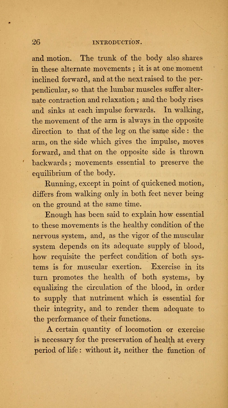 and motion. The trunk of the body also shares in these alternate movements ; it is at one moment inclined forward, and at the next raised to the per- pendicular, so that the lumbar muscles suffer alter- nate contraction and relaxation; and the body rises and sinks at each impulse forwards. In walking, the movement of the arm is always in the opposite direction to that of the leg on the same side : the arm, on the side which gives the impulse, moves forward, and that on the opposite side is thrown backwards; movements essential to preserve the equilibrium of the body. Running, except in point of quickened motion, differs from walking only in both feet never being on the ground at the same time. Enough has been said to explain how essential to these movements is the healthy condition of the nervous system, and, as the vigor of the muscular system depends on its adequate supply of blood, how requisite the perfect condition of both sys- tems is for muscular exertion. Exercise in its turn promotes the health of both systems, by equalizing the circulation of the blood, in order to supply that nutriment which is essential for their integrity, and to render them adequate to the performance of their functions. A certain quantity of locomotion or exercise is necessary for the preservation of health at every period of life: without it, neither the function of