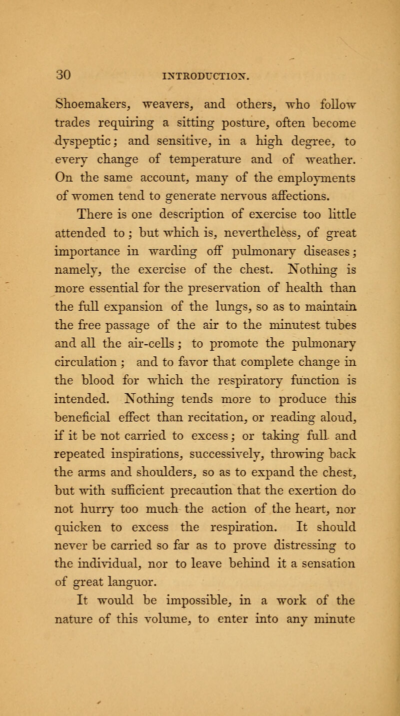Shoemakers, weavers, and others, who follow trades requiring a sitting posture, often become dyspeptic; and sensitive, in a high degree, to every change of temperature and of weather. On the same account, many of the employments of women tend to generate nervous affections. There is one description of exercise too little attended to; but which is, nevertheless, of great importance in warding off pulmonary diseases; namely, the exercise of the chest. Nothing is more essential for the preservation of health than the full expansion of the lungs, so as to maintain the free passage of the air to the minutest tubes and all the air-cells; to promote the pulmonary circulation ; and to favor that complete change in the blood for which the respiratory function is intended. Nothing tends more to produce this beneficial effect than recitation, or reading aloud, if it be not carried to excess; or taking full, and repeated inspirations, successively, throwing back the arms and shoulders, so as to expand the chest, but with sufficient precaution that the exertion do not hurry too much the action of the heart, nor quicken to excess the respiration. It should never be carried so far as to prove distressing to the individual, nor to leave behind it a sensation of great languor. It would be impossible, in a work of the nature of this volume, to enter into any minute