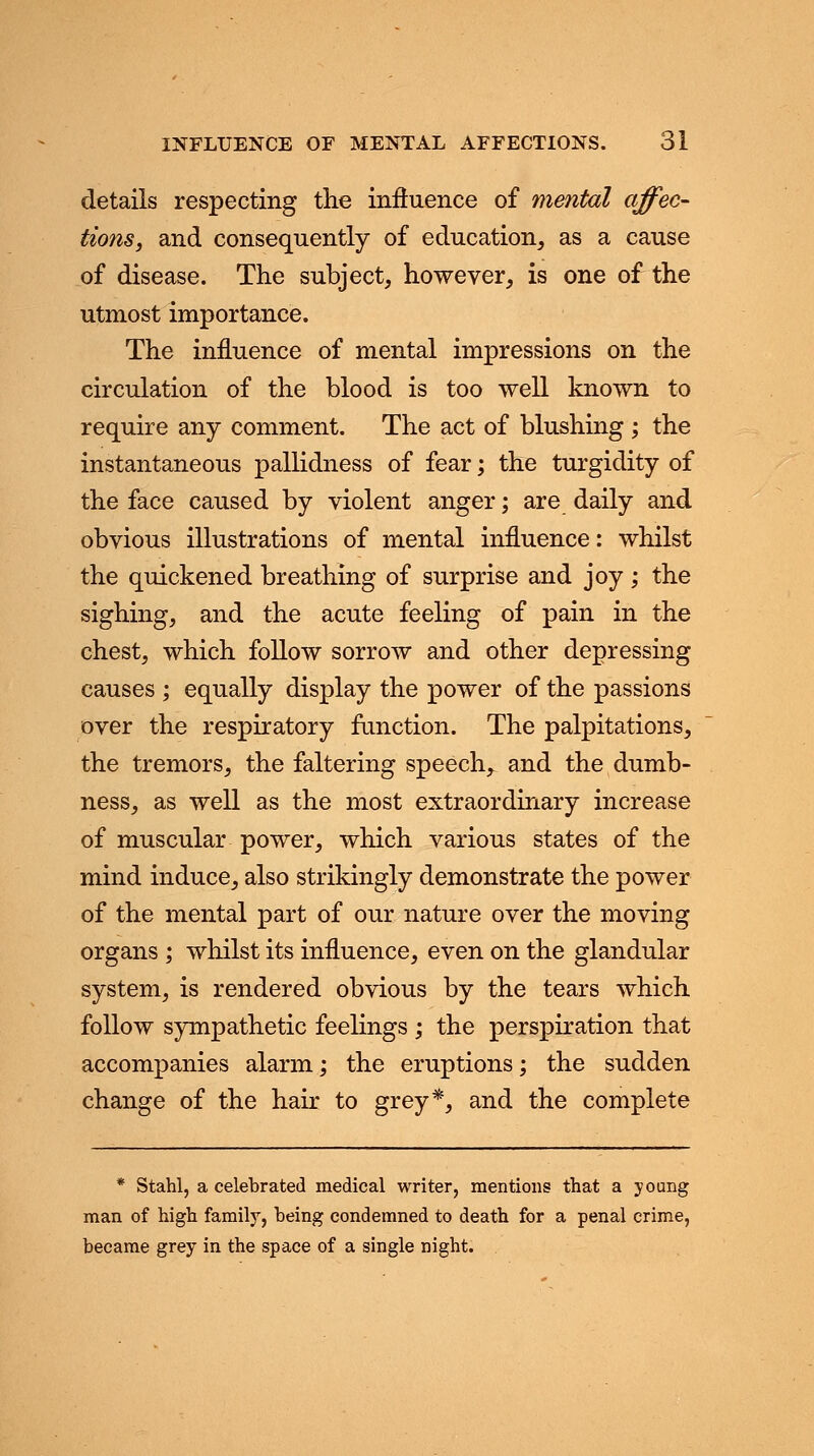 details respecting the influence of mental affec- tions, and consequently of education, as a cause of disease. The subject, however, is one of the utmost importance. The influence of mental impressions on the circulation of the blood is too well known to require any comment. The act of blushing ; the instantaneous pallidness of fear; the turgidity of the face caused by violent anger; are daily and obvious illustrations of mental influence: whilst the quickened breathing of surprise and joy; the sighing, and the acute feeling of pain in the chest, which follow sorrow and other depressing causes ; equally display the power of the passions over the respiratory function. The palpitations, the tremors, the faltering speech, and the dumb- ness, as well as the most extraordinary increase of muscular power, which various states of the mind induce, also strikingly demonstrate the power of the mental part of our nature over the moving organs ; whilst its influence, even on the glandular system, is rendered obvious by the tears which follow sympathetic feelings ; the perspiration that accompanies alarm; the eruptions; the sudden change of the hair to grey*, and the complete * Stahl, a celebrated medical writer, mentions that a young man of high family, being condemned to death for a penal crime, became grey in the space of a single night.