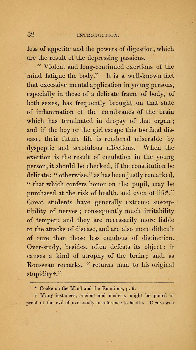 loss of appetite and the powers of digestion, which are the result of the depressing passions.  Violent and long-continued exertions of the mind fatigue the body. It is a well-known fact that excessive mental application in young persons, especially in those of a delicate frame of body, of both sexes, has frequently brought on that state of inflammation of the membranes of the brain which has terminated in dropsy of that organ; and if the boy or the girl escape this too fatal dis- ease, their future life is rendered miserable by dyspeptic and scrofulous affections. When the exertion is the result of emulation in the young person, it should be checked, if the constitution be delicate;  otherwise, as has been justly remarked,  that which confers honor on the pupil, may be purchased at the risk of health, and even of life*. Great students have generally extreme suscep- tibility of nerves ; consequently much irritability of temper; and they are necessarily more liable to the attacks of disease, and are also more difficult of cure than those less emulous of distinction. Over-study, besides, often defeats its object: it causes a kind of atrophy of the brain; and, as Kousseau remarks,  returns man to his original stupidity f. * Cooke on the Mind and the Emotions, p. 9. f Many instances, ancient and modern, might he quoted in proof of the evil of over-study in reference to health. Cicero was