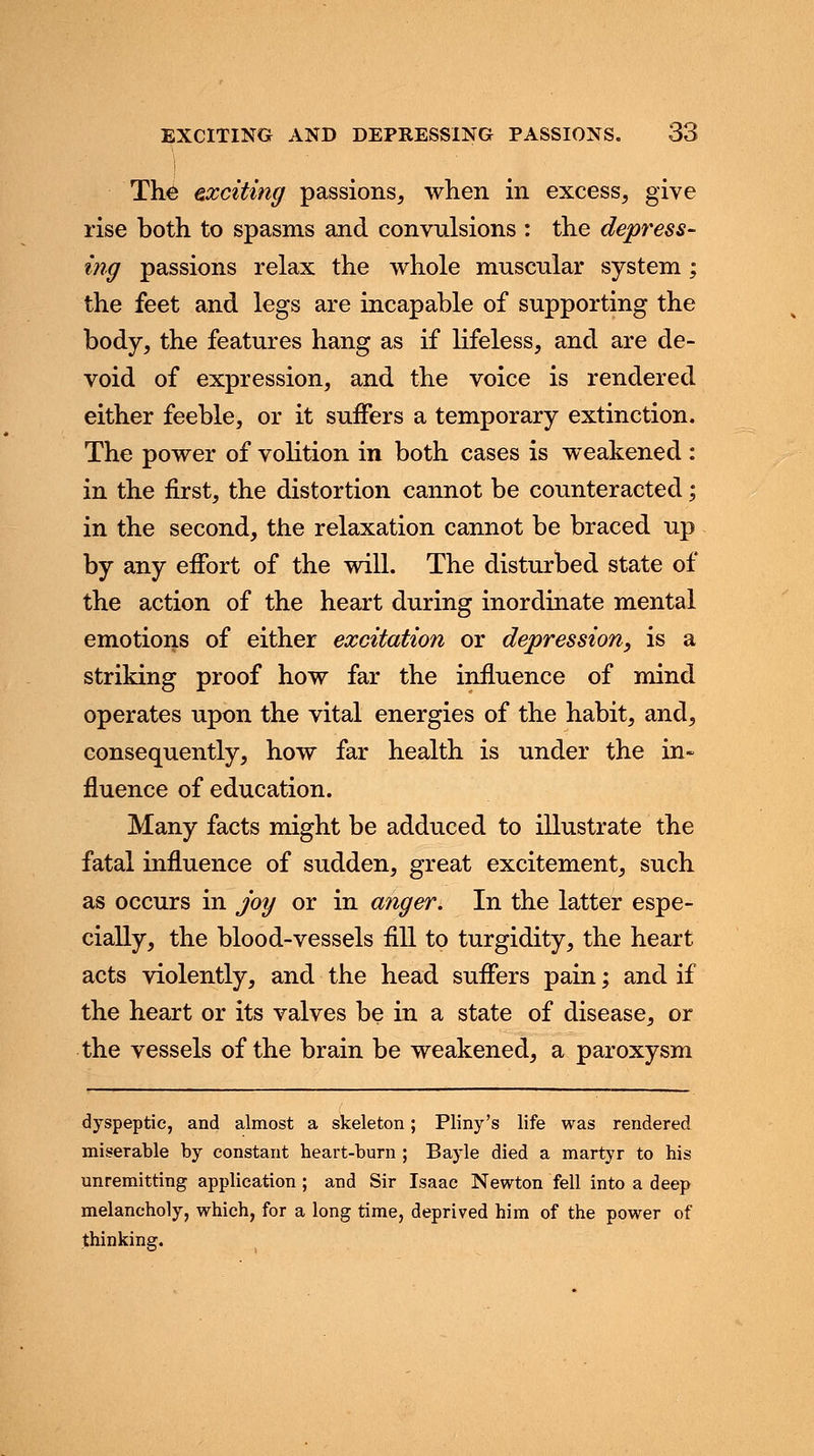 The exciting passions, when in excess, give rise both to spasms and convulsions : the depress- ing passions relax the whole muscular system; the feet and legs are incapable of supporting the body, the features hang as if lifeless, and are de- void of expression, and the voice is rendered either feeble, or it suffers a temporary extinction. The power of volition in both cases is weakened : in the first, the distortion cannot be counteracted; in the second, the relaxation cannot be braced up by any effort of the will. The disturbed state of the action of the heart during inordinate mental emotions of either excitation or depression, is a striking proof how far the influence of mind operates upon the vital energies of the habit, and, consequently, how far health is under the in- fluence of education. Many facts might be adduced to illustrate the fatal influence of sudden, great excitement, such as occurs in joy or in anger. In the latter espe- cially, the blood-vessels fill to turgidity, the heart acts violently, and the head suffers pain; and if the heart or its valves be in a state of disease, or the vessels of the brain be weakened, a paroxysm dyspeptic, and almost a skeleton; Pliny's life was rendered miserable by constant heart-burn ; Bayle died a martyr to his unremitting application ; and Sir Isaac Newton fell into a deep melancholy, which, for a long time, deprived him of the power of thinking.