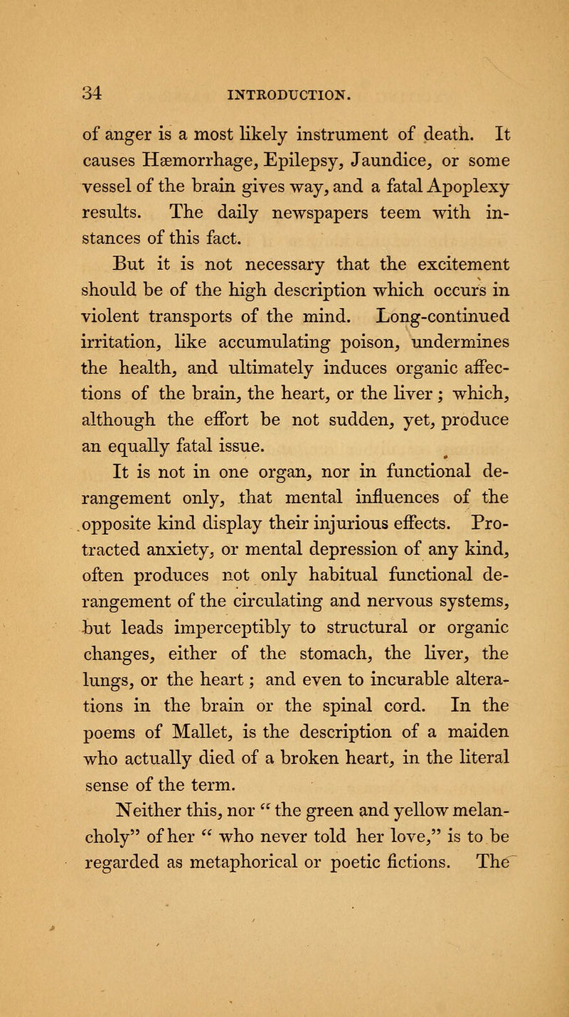 of anger is a most likely instrument of death. It causes Haemorrhage, Epilepsy, Jaundice, or some vessel of the brain gives way, and a fatal Apoplexy results. The daily newspapers teem with in- stances of this fact. But it is not necessary that the excitement should be of the high description which occurs in violent transports of the mind. Long-continued irritation, like accumulating poison, undermines the health, and ultimately induces organic affec- tions of the brain, the heart, or the liver; which, although the effort be not sudden, yet, produce an equally fatal issue. It is not in one organ, nor in functional de- rangement only, that mental influences of the opposite kind display their injurious effects. Pro- tracted anxiety, or mental depression of any kind, often produces not only habitual functional de- rangement of the circulating and nervous systems, but leads imperceptibly to structural or organic changes, either of the stomach, the liver, the lungs, or the heart; and even to incurable altera- tions in the brain or the spinal cord. In the poems of Mallet, is the description of a maiden who actually died of a broken heart, in the literal sense of the term. Neither this, nor  the green and yellow melan- choly of her  who never told her love, is to.be regarded as metaphorical or poetic fictions. The'