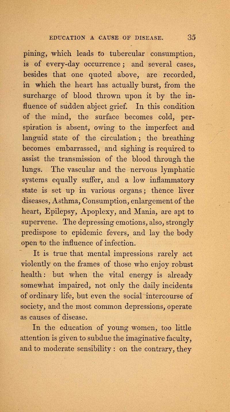pining, which leads to tubercular consumption, is of every-day occurrence; and several cases, besides that one quoted above, are recorded, in which the heart has actually burst, from the surcharge of blood thrown upon it by the in- fluence of sudden abject grief. In this condition of the mind, the surface becomes cold, per- spiration is absent, owing to the imperfect and languid state of the circulation; the breathing becomes embarrassed, and sighing is required to assist the transmission of the blood through the lungs. The vascular and the nervous lymphatic systems equally suffer, and a low inflammatory state is set up in various organs; thence liver diseases, Asthma, Consumption, enlargement of the heart, Epilepsy, Apoplexy, and Mania, are apt to supervene. The depressing emotions, also, strongly predispose to epidemic fevers, and lay the body open to the influence of infection. It is true that mental impressions rarely act violently on the frames of those who enjoy robust health: but when the vital energy is already somewhat impaired, not only the daily incidents of ordinary life, but even the social intercourse of society, and the most common depressions, operate as causes of disease. In the education of young women, too little attention is given to subdue the imaginative faculty, and to moderate sensibility : on the contrary, they
