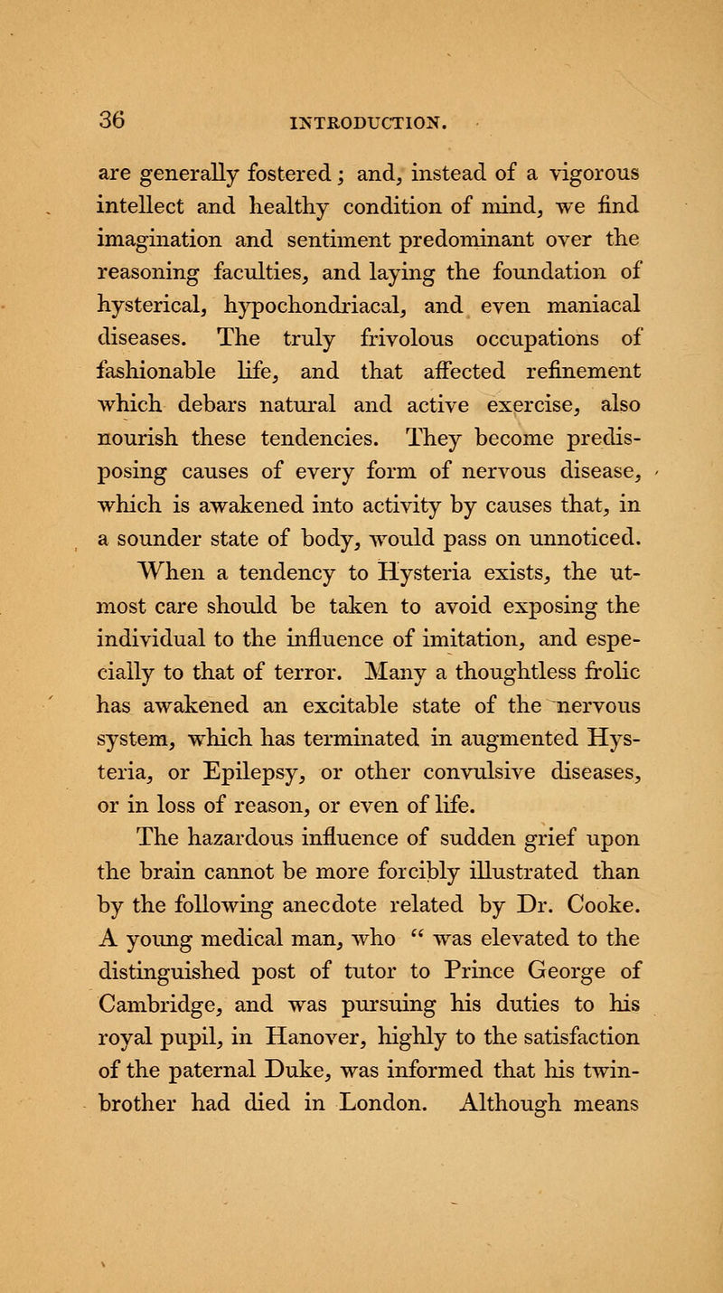 are generally fostered; and, instead of a vigorous intellect and healthy condition of mind, we find imagination and sentiment predominant over the reasoning faculties, and laying the foundation of hysterical, hypochondriacal, and even maniacal diseases. The truly frivolous occupations of fashionable life, and that affected refinement which debars natural and active exercise, also nourish these tendencies. They become predis- posing causes of every form of nervous disease, which is awakened into activity by causes that, in a sounder state of body, would pass on unnoticed. When a tendency to Hysteria exists, the ut- most care should be taken to avoid exposing the individual to the influence of imitation, and espe- cially to that of terror. Many a thoughtless frolic has awakened an excitable state of the nervous system, which has terminated in augmented Hys- teria, or Epilepsy, or other convulsive diseases, or in loss of reason, or even of life. The hazardous influence of sudden grief upon the brain cannot be more forcibly illustrated than by the following anecdote related by Dr. Cooke. A young medical man, who  was elevated to the distinguished post of tutor to Prince George of Cambridge, and was pursuing his duties to his royal pupil, in Hanover, highly to the satisfaction of the paternal Duke, was informed that his twin- brother had died in London. Although means