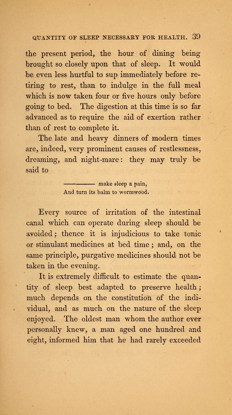 the present period, the hour of dining being brought so closely upon that of sleep. It would be even less hurtful to sup immediately before re- tiring to rest, than to indulge in the full meal which is now taken four or five hours only before going to bed. The digestion at this time is so far advanced as to require the aid of exertion rather than of rest to complete it. The late and heavy dinners of modern times are, indeed, very prominent causes of restlessness, dreaming, and night-mare: they may truly be said to make sleep a pain, And turn its balm to wormwood. Every source of irritation of the intestinal canal which can operate during sleep should be avoided; thence it is injudicious to take tonic or stimulant medicines at bed time; and, on the same principle, purgative medicines should not be taken in the evening. It is extremely difficult to estimate the quan- tity of sleep best adapted to preserve health; much depends on the constitution of the indi- vidual, and as much on the nature of the sleep enjoyed. The oldest man whom the author ever personally knew, a man aged one hundred and eight, informed him that he had rarely exceeded