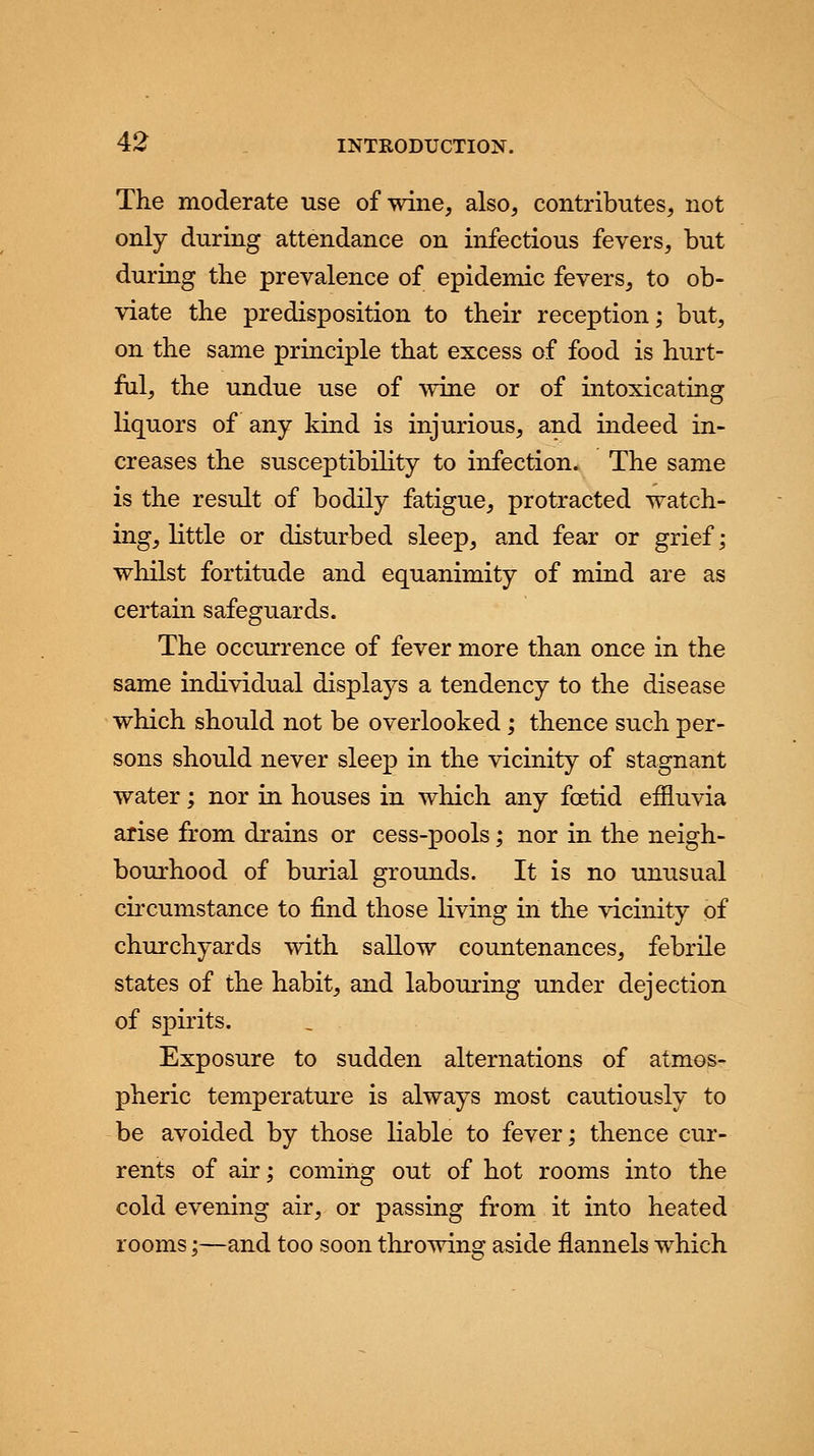 The moderate use of wine, also, contributes, not only during attendance on infectious fevers, but during the prevalence of epidemic fevers, to ob- viate the predisposition to their reception; but, on the same principle that excess of food is hurt- ful, the undue use of wine or of intoxicating liquors of any kind is injurious, and indeed in- creases the susceptibility to infection. The same is the result of bodily fatigue, protracted watch- ing, little or disturbed sleep, and fear or grief; whilst fortitude and equanimity of mind are as certain safeguards. The occurrence of fever more than once in the same individual displays a tendency to the disease which should not be overlooked; thence such per- sons should never sleep in the vicinity of stagnant water; nor in houses in which any foetid effluvia arise from drains or cess-pools; nor in the neigh- bourhood of burial grounds. It is no unusual circumstance to find those living in the vicinity of churchyards with sallow countenances, febrile states of the habit, and labouring under dejection of spirits. Exposure to sudden alternations of atmos- pheric temperature is always most cautiously to be avoided by those liable to fever; thence cur- rents of air; coming out of hot rooms into the cold evening air, or passing from it into heated rooms;—and too soon throwing aside flannels which