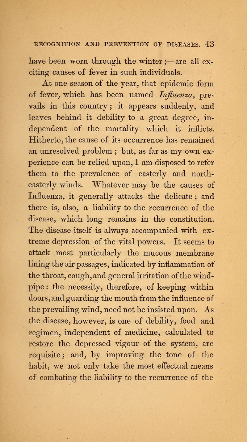 have been worn through the winter;—are all ex- citing causes of fever in such individuals. At one season of the year, that epidemic form of fever, which has been named Influenza, pre- vails in this country; it appears suddenly, and leaves behind it debility to a great degree, in- dependent of the mortality which it inflicts. Hitherto, the cause of its occurrence has remained an unresolved problem ; but, as far as my own ex- perience can be relied upon, I am disposed to refer them to the prevalence of easterly and north- easterly winds. Whatever may be the causes of Influenza, it generally attacks the delicate; and there is, also, a liability to the recurrence of the disease, which long remains in the constitution. The disease itself is always accompanied with ex- treme depression of the vital powers. It seems to attack most particularly the mucous membrane lining the air passages, indicated by inflammation of the throat, cough, and general irritation of the wind- pipe : the necessity, therefore, of keeping within doors, and guarding the mouth from the influence of the prevailing wind, need not be insisted upon. As the disease, however, is one of debility, food and regimen, independent of medicine, calculated to restore the depressed vigour of the system, are requisite; and, by improving the tone of the habit, we not only take the most effectual means of combating the liability to the recurrence of the
