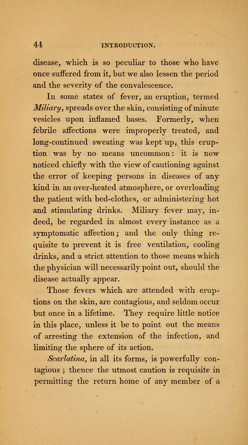 disease, which, is so peculiar to those who have once suffered from it, but we also lessen the period and the severity of the convalescence. In some states of fever, an eruption, termed Miliary, spreads over the skin, consisting of minute vesicles upon inflamed bases. Formerly, when febrile affections were improperly treated, and long-continued sweating was kept up, this erup- tion was by no means uncommon: it is now noticed chiefly with the view of cautioning against the error of keeping persons in diseases of any kind in an over-heated atmosphere, or overloading the patient with bed-clothes, or administering hot and stimulating drinks. Miliary fever may, in- deed, be regarded in almost every instance as a symptomatic affection; and the only thing re- quisite to prevent it is free ventilation, cooling drinks, and a strict attention to those means which the physician will necessarily point out, should the disease actually appear. Those fevers which are attended with erup- tions on the skin, are contagious, and seldom occur but once in a lifetime. They require little notice in this place, unless it be to point out the means of arresting the extension of the infection, and limiting the sphere of its action. Scarlatina, in all its forms, is powerfully con- tagious ; thence the utmost caution is requisite in permitting the return home of any member of a