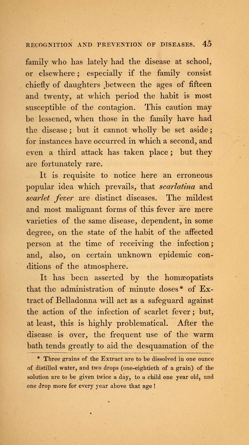 family who lias lately had the disease at school, or elsewhere; especially if the family consist chiefly of daughters between the ages of fifteen and twenty, at which period the habit is most susceptible of the contagion. This caution may be lessened, when those in the family have had the disease; but it cannot wholly be set aside; for instances have occurred in which a second, and even a third attack has taken place; but they are fortunately rare. It is requisite to notice here an erroneous popular idea which prevails, that scarlatina and scarlet fever are distinct diseases. The mildest and most malignant forms of this fever are mere varieties of the same disease, dependent, in some degree, on the state of the habit of the affected person at the time of receiving the infection; and, also, on certain unknown epidemic con- ditions of the atmosphere. It has been asserted by the homeeopatists that the administration of minute doses* of Ex- tract of Belladonna will act as a safeguard against the action of the infection of scarlet fever; but, at least, this is highly problematical. After the disease is over, the frequent use of the warm bath tends greatly to aid the desquamation of the * Three grains of the Extract are to be dissolved in one ounce of distilled water, and two drops (one-eightieth of a grain) of the solution are to he given twice a day, to a child one year old, and one drop more for every year above that age !