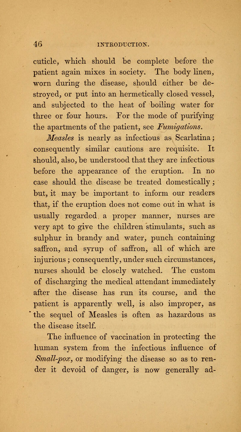 cuticle, which should be complete before the patient again mixes in society. The body linen, worn during the disease, should either be de- stroyed, or put into an hermetically closed vessel, and subjected to the heat of boiling water for three or four hours. For the mode of purifying the apartments of the patient, see Fumigations. Measles is nearly as infectious as Scarlatina; consequently similar cautions are requisite. It should, also, be understood that they are infectious before the appearance of the eruption. In no case should the disease be treated domestically; but, it may be important to inform our readers that, if the eruption does not come out in what is usually regarded a proper manner, nurses are very apt to give the children stimulants, such as sulphur in brandy and water, punch containing saffron, and syrup of saffron, all of which are injurious; consequently, under such circumstances, nurses should be closely watched. The custom of discharging the medical attendant immediately after the disease has run its course, and the patient is apparently well, is also improper, as the sequel of Measles is often as hazardous as the disease itself. The influence of vaccination in protecting the human system from the infectious influence of Small-pox, or modifying the disease so as to ren- der it devoid of danger, is now generally ad-