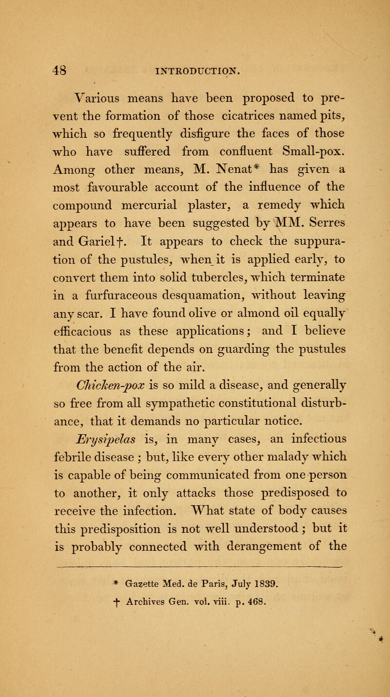 Various means have been proposed to pre- vent the formation of those cicatrices named pits, which so frequently disfigure the faces of those who have suffered from confluent Small-pox. Among other means, M. Nenat* has given a most favourable account of the influence of the compound mercurial plaster, a remedy which appears to have been suggested by MM. Serres and Garielf. It appears to check the suppura- tion of the pustules, when it is applied early, to convert them into solid tubercles, which terminate in a furfuraceous desquamation, without leaving any scar. I have found olive or almond oil equally efficacious as these applications; and I believe that the benefit depends on guarding the pustules from the action of the air. Chicken-pox is so mild a disease, and generally so free from all sympathetic constitutional disturb- ance, that it demands no particular notice. Erysipelas is, in many cases, an infectious febrile disease ; but, like every other malady which is capable of being communicated from one person to another, it only attacks those predisposed to receive the infection. What state of body causes this predisposition is not well understood; but it is probably connected with derangement of the * Gazette Med. de Paris, July 1839. 7 Archives Gen. vol. viii. p. 468.