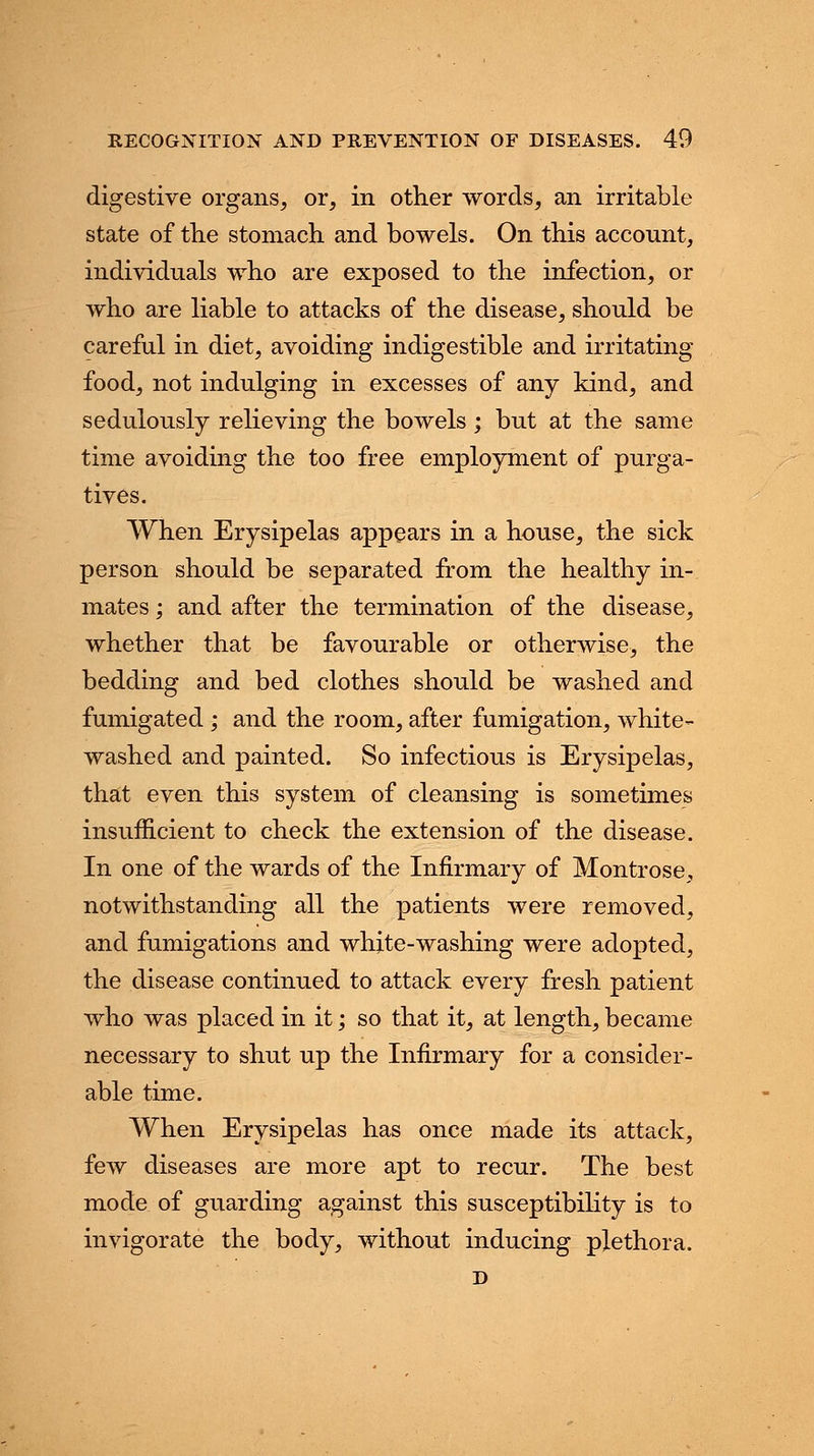 digestive organs, or, in other words, an irritable state of the stomach and bowels. On this account, individuals who are exposed to the infection, or who are liable to attacks of the disease, should be careful in diet, avoiding indigestible and irritating food, not indulging in excesses of any kind, and sedulously relieving the bowels; but at the same time avoiding the too free employment of purga- tives. When Erysipelas appears in a house, the sick person should be separated from the healthy in- mates ; and after the termination of the disease, whether that be favourable or otherwise, the bedding and bed clothes should be washed and fumigated ; and the room, after fumigation, white- washed and painted. So infectious is Erysipelas, that even this system of cleansing is sometimes insufficient to check the extension of the disease. In one of the wards of the Infirmary of Montrose, notwithstanding all the patients were removed, and fumigations and white-washing were adopted, the disease continued to attack every fresh patient who was placed in it; so that it, at length, became necessary to shut up the Infirmary for a consider- able time. When Erysipelas has once made its attack, few diseases are more apt to recur. The best mode of guarding against this susceptibility is to invigorate the body, without inducing plethora. D