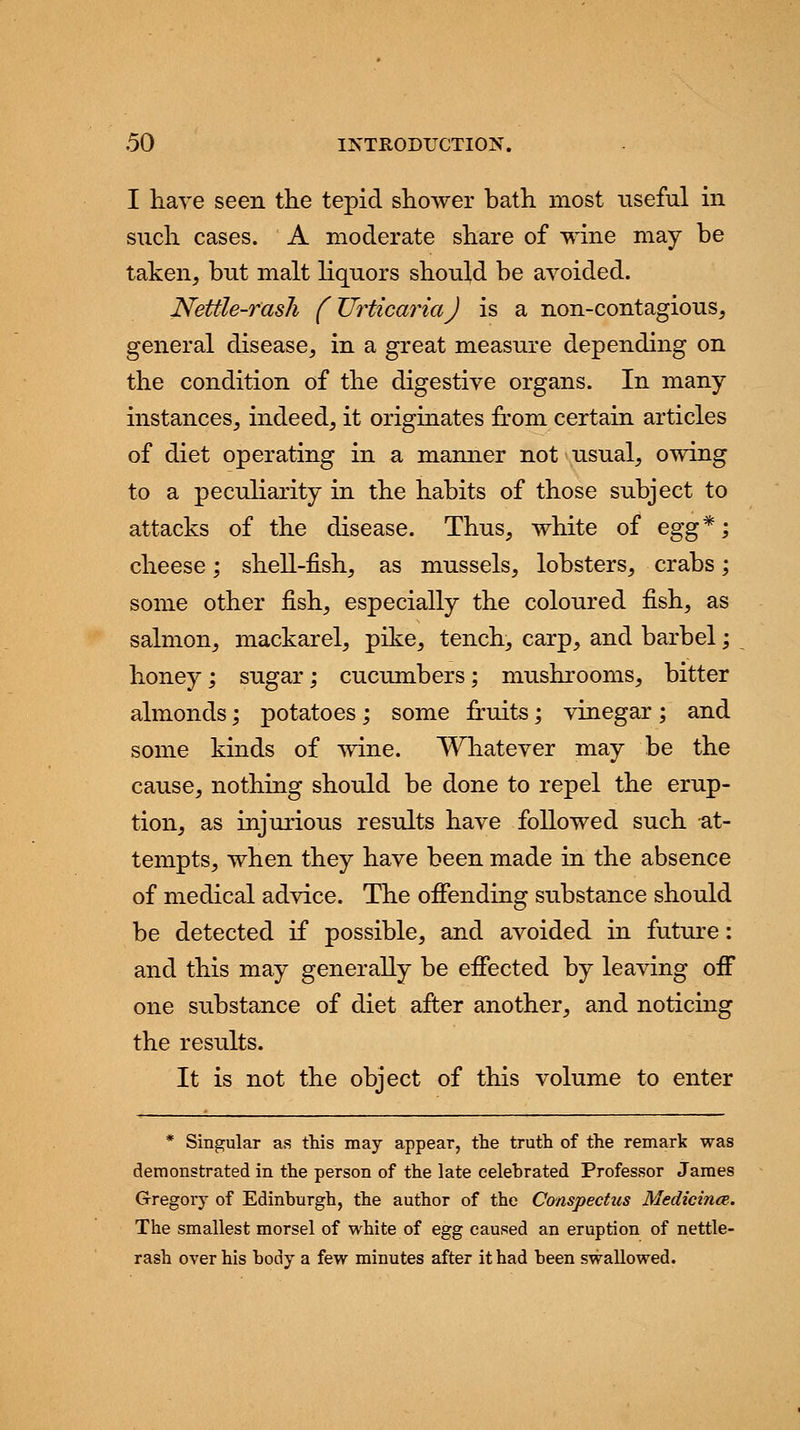I have seen the tepid shower bath most useful in such cases. A moderate share of wine may be taken, but malt liquors should be avoided. Nettle-rash (Urticaria) is a non-contagious, general disease, in a great measure depending on the condition of the digestive organs. In many instances, indeed, it originates from certain articles of diet operating in a manner not usual, owing to a peculiarity in the habits of those subject to attacks of the disease. Thus, white of egg*; cheese; shell-fish, as mussels, lobsters, crabs; some other fish, especially the coloured fish, as salmon, mackarel, pike, tench, carp, and barbel; honey; sugar; cucumbers; mushrooms, bitter almonds; potatoes; some fruits; vinegar ; and some kinds of wine. Whatever may be the cause, nothing should be done to repel the erup- tion, as injurious results have followed such at- tempts, when they have been made in the absence of medical advice. The offending substance should be detected if possible, and avoided in future: and this may generally be effected by leaving off one substance of diet after another, and noticing the results. It is not the object of this volume to enter * Singular as this may appear, the truth of the remark was demonstrated in the person of the late celebrated Professor James Gregory of Edinburgh, the author of the Conspectus Medicince. The smallest morsel of white of egg caused an eruption of nettle- rash over his body a few minutes after it had been swallowed.
