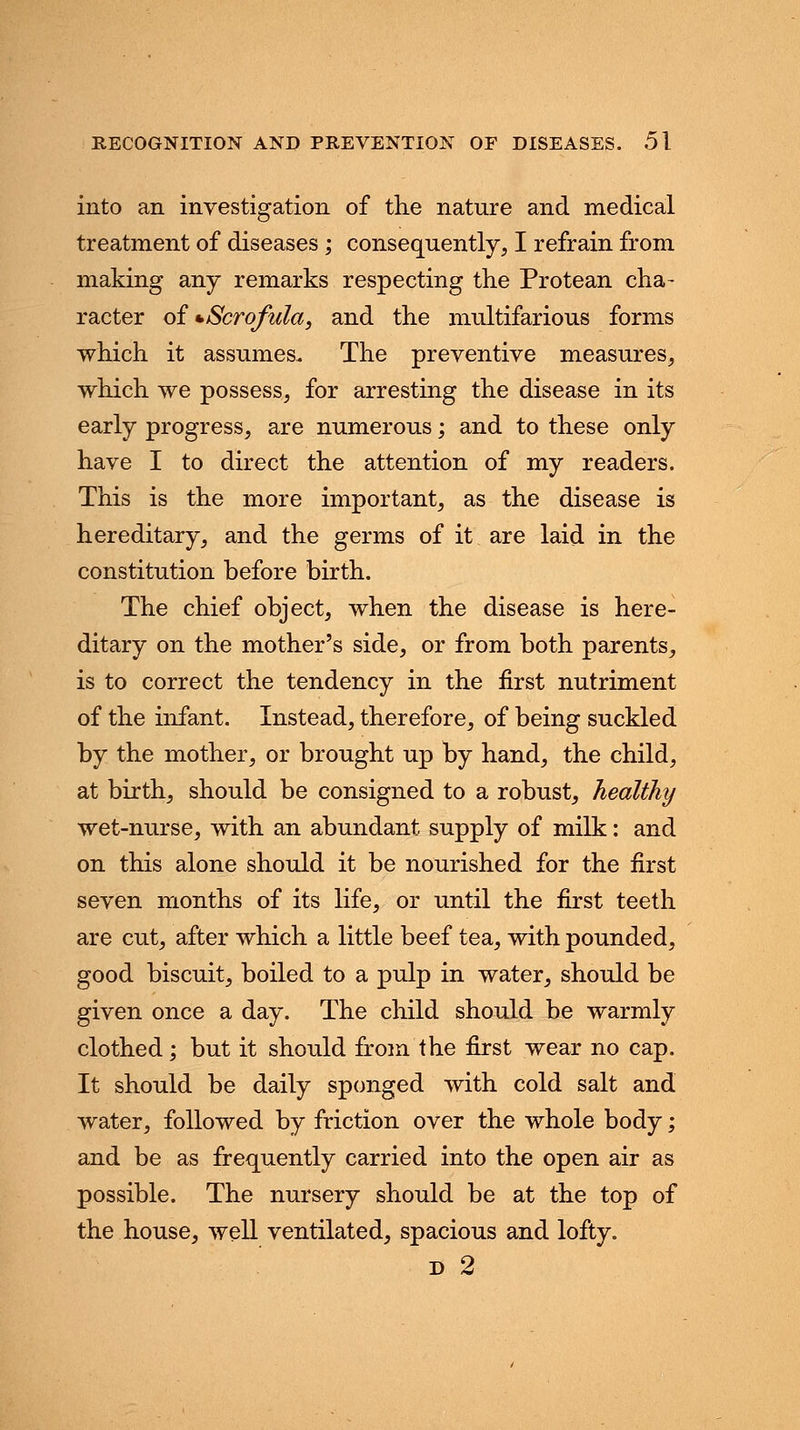 into an investigation of the nature and medical treatment of diseases ; consequently, I refrain from making any remarks respecting the Protean cha- racter of * Scrofula, and the multifarious forms which it assumes. The preventive measures, which we possess, for arresting the disease in its early progress, are numerous; and to these only have I to direct the attention of my readers. This is the more important, as the disease is hereditary, and the germs of it are laid in the constitution before birth. The chief object, when the disease is here- ditary on the mother's side, or from both parents, is to correct the tendency in the first nutriment of the infant. Instead, therefore, of being suckled by the mother, or brought up by hand, the child, at birth, should be consigned to a robust, healthy wet-nurse, with an abundant supply of milk: and on this alone should it be nourished for the first seven months of its life, or until the first teeth are cut, after which a little beef tea, with pounded, good biscuit, boiled to a pulp in water, should be given once a day. The child should be warmly clothed; but it should from the first wear no cap. It should be daily sponged with cold salt and water, followed by friction over the whole body; and be as frequently carried into the open air as possible. The nursery should be at the top of the house, well ventilated, spacious and lofty. d 2
