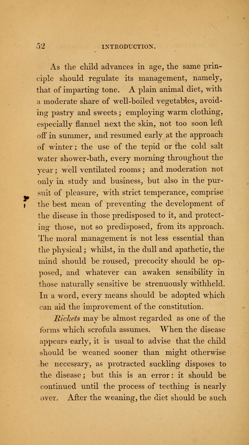As the child advances in age, the same prin- ciple should regulate its management, namely, that of imparting tone. A plain animal diet, with a moderate share of well-boiled vegetables, avoid- ing pastry and sweets; employing warm clothing, especially flannel next the skin, not too soon left off in summer, and resumed early at the approach of winter; the use of the tepid or the cold salt water shower-bath, every morning throughout the year; well ventilated rooms; and moderation not only in study and business, but also in the pur- suit of pleasure, with strict temperance, comprise the best mean of preventing the development of the disease in those predisposed to it, and protect- ing those, not so predisposed, from its approach. The moral management is not less essential than the physical; whilst, in the dull and apathetic, the mind should be roused, precocity should be op- posed, and whatever can awaken sensibility in those naturally sensitive be strenuously withheld. In a word, every means should be adopted which can aid the improvement of the constitution. Rickets may be almost regarded as one of the forms which scrofula assumes. When the disease appears early, it is usual to advise that the child should be weaned sooner than might otherwise be necessary, as protracted suckling disposes to the disease; but this is an error: it should be continued until the process of teething is nearly over. After the weaning, the diet should be such