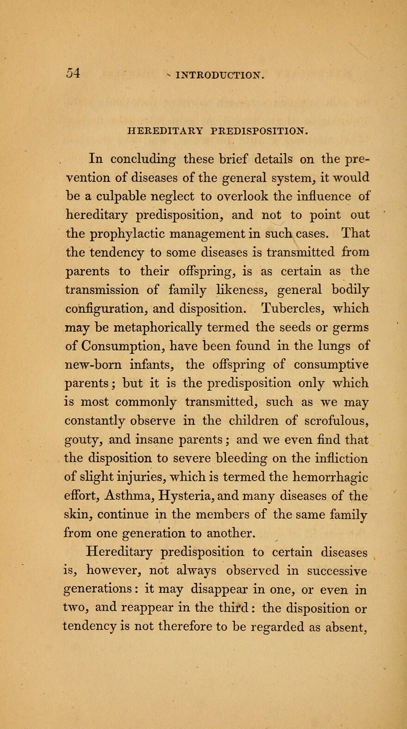 HEREDITARY PREDISPOSITION. In concluding these brief details on the pre- vention of diseases of the general system, it would be a culpable neglect to overlook the influence of hereditary predisposition, and not to point out the prophylactic management in such cases. That the tendency to some diseases is transmitted from parents to their offspring, is as certain as the transmission of family likeness, general bodily configuration, and disposition. Tubercles, which may be metaphorically termed the seeds or germs of Consumption, have been found in the lungs of new-born infants, the offspring of consumptive parents; but it is the predisposition only which is most commonly transmitted, such as we may constantly observe in the children of scrofulous, gouty, and insane parents; and we even find that the disposition to severe bleeding on the infliction of slight injuries, which is termed the hemorrhagic effort, Asthma, Hysteria, and many diseases of the skin, continue in the members of the same family from one generation to another. Hereditary predisposition to certain diseases is, however, not always observed in successive generations: it may disappear in one, or even in two, and reappear in the third: the disposition or tendency is not therefore to be regarded as absent,