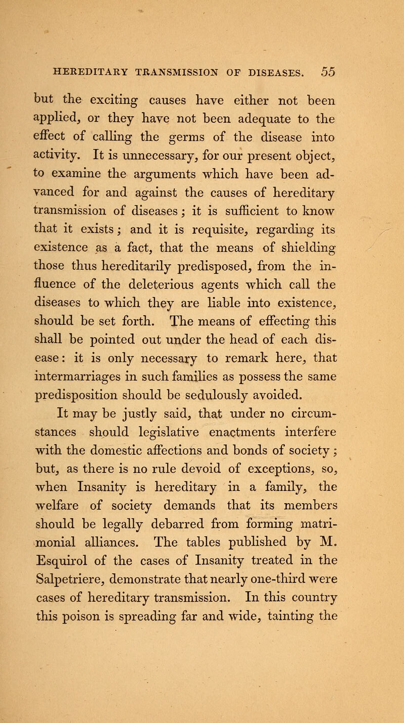 but the exciting causes have either not been applied, or they have not been adequate to the effect of calling the germs of the disease into activity. It is unnecessary, for our present object, to examine the arguments which have been ad- vanced for and against the causes of hereditary transmission of diseases; it is sufficient to know that it exists; and it is requisite, regarding its existence as a fact, that the means of shielding those thus hereditarily predisposed, from the in- fluence of the deleterious agents which call the diseases to which they are liable into existence, should be set forth. The means of effecting this shall be pointed out under the head of each dis- ease : it is only necessary to remark here, that intermarriages in such families as possess the same predisposition should be sedulously avoided. It may be justly said, that under no circum- stances should legislative enactments interfere with the domestic affections and bonds of society; but, as there is no rule devoid of exceptions, so, when Insanity is hereditary in a family, the welfare of society demands that its members should be legally debarred from forming matri- monial alliances. The tables published by M. Esquirol of the cases of Insanity treated in the Salpetriere, demonstrate that nearly one-third were cases of hereditary transmission. In this country this poison is spreading far and wide, tainting the