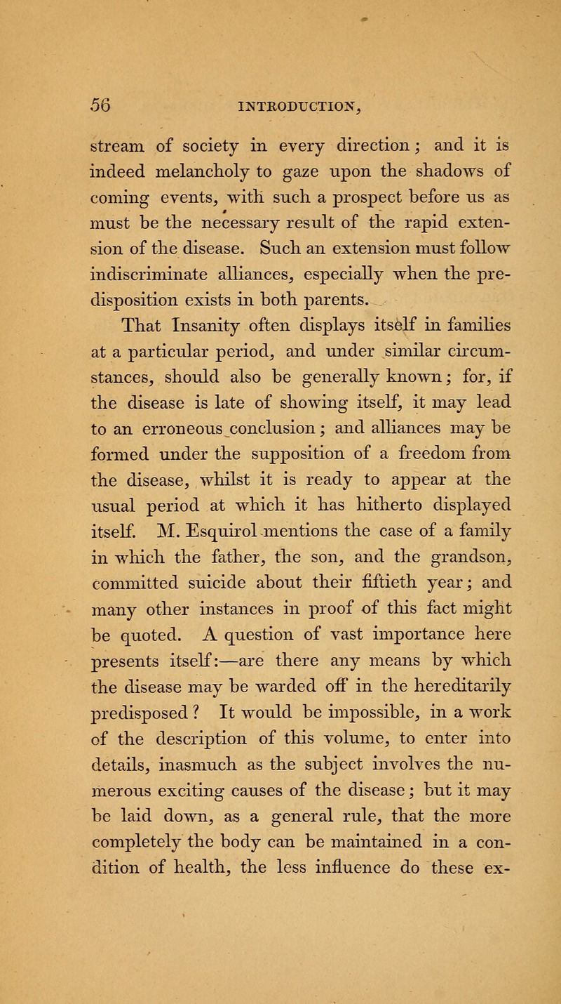 stream of society in every direction; and it is indeed melancholy to gaze upon the shadows of coming events, with such a prospect before us as must be the necessary result of the rapid exten- sion of the disease. Such an extension must follow indiscriminate alliances, especially when the pre- disposition exists in both parents. That Insanity often displays itself in families at a particular period, and under similar circum- stances, should also be generally known; for, if the disease is late of showing itself, it may lead to an erroneous conclusion; and alliances may be formed under the supposition of a freedom from the disease, whilst it is ready to appear at the usual period at which it has hitherto displayed itself. M. Esquirol -mentions the case of a family in which the father, the son, and the grandson, committed suicide about their fiftieth year; and many other instances in proof of this fact might be quoted. A question of vast importance here presents itself:—are there any means by which the disease may be warded off in the hereditarily predisposed ? It would be impossible, in a work of the description of this volume, to enter into details, inasmuch as the subject involves the nu- merous exciting causes of the disease; but it may be laid down, as a general rule, that the more completely the body can be maintained in a con- dition of health, the less influence do these ex-