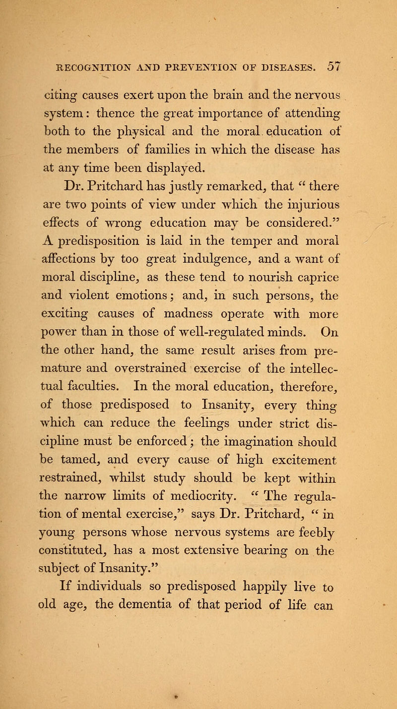 citing causes exert upon the brain and the nervous system: thence the great importance of attending both to the physical and the moral education of the members of families in which the disease has at any time been displayed. Dr. Pritchard has justly remarked, that a there are two points of view under which the injurious effects of wrong education may be considered. A predisposition is laid in the temper and moral affections by too great indulgence, and a want of moral discipline, as these tend to nourish caprice and violent emotions; and, in such persons, the exciting causes of madness operate with more power than in those of well-regulated minds. On the other hand, the same result arises from pre- mature and overstrained exercise of the intellec- tual faculties. In the moral education, therefore, of those predisposed to Insanity, every thing which can reduce the feelings under strict dis- cipline must be enforced; the imagination should be tamed, and every cause of high excitement restrained, whilst study should be kept within the narrow limits of mediocrity.  The regula- tion of mental exercise, says Dr. Pritchard,  in young persons whose nervous systems are feebly constituted, has a most extensive bearing on the subject of Insanity. If individuals so predisposed happily live to old age, the dementia of that period of life can