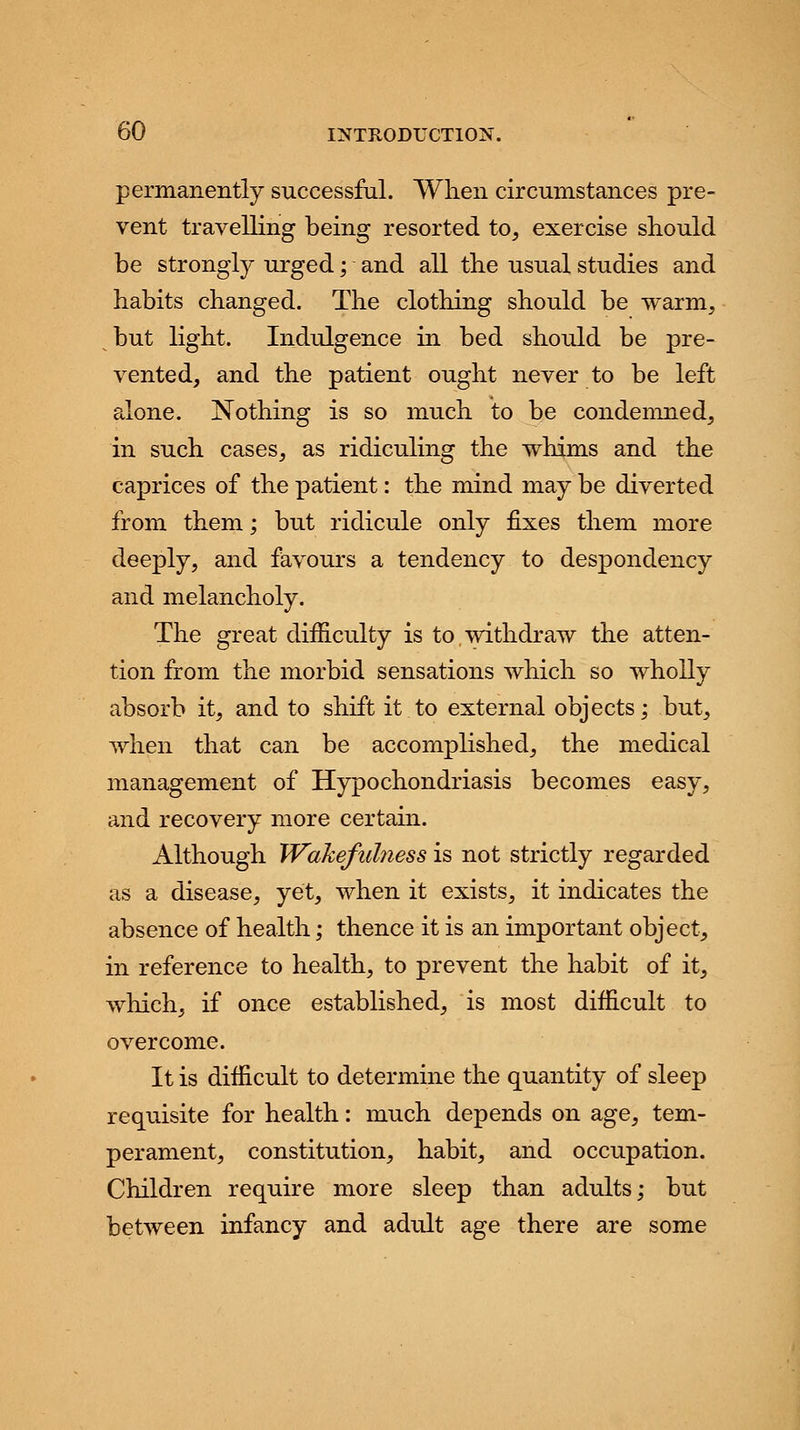 permanently successful. When circumstances pre- vent travelling being resorted to, exercise should be strongly urged; and all the usual studies and habits changed. The clothing should be warm, but light. Indulgence in bed should be pre- vented, and the patient ought never to be left alone. Nothing is so much to be condemned, in such cases, as ridiculing the whims and the caprices of the patient: the mind may be diverted from them; but ridicule only fixes them more deeply, and favours a tendency to despondency and melancholy. The great difficulty is to withdraw the atten- tion from the morbid sensations which so wholly absorb it, and to shift it to external objects; but, when that can be accomplished, the medical management of Hypochondriasis becomes easy, and recovery more certain. Although Wakefulness is not strictly regarded as a disease, yet, when it exists, it indicates the absence of health; thence it is an important object, in reference to health, to prevent the habit of it, which, if once established, is most difficult to overcome. It is difficult to determine the quantity of sleep requisite for health: much depends on age, tem- perament, constitution, habit, and occupation. Children require more sleep than adults; but between infancy and adult age there are some