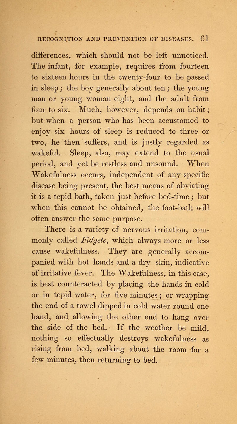 differences, which should not be left unnoticed. The infant, for example, requires from fourteen to sixteen hours in the twenty-four to be passed in sleep; the boy generally about ten; the young man or young woman eight, and the adult from four to six. Much, however, depends on habit; but when a person who has been accustomed to enjoy six hours of sleep is reduced to three or two, he then suffers, and is justly regarded as wakeful. Sleep, also, may extend to the usual period, and yet be restless and unsound. When Wakefulness occurs, independent of any specific disease being present, the best means of obviating it is a tepid bath, taken just before bed-time; but when this cannot be obtained, the foot-bath will often answer the same purpose. There is a variety of nervous irritation, com- monly called Fidgets, which always more or less cause wakefulness. They are generally accom- panied with hot hands and a dry skin, indicative of irritative fever. The Wakefulness, in this case, is best counteracted by placing the hands in cold or in tepid water, for five minutes; or wrapping the end of a towel dipped in cold water round one hand, and allowing the other end to hang over the side of the bed. If the weather be mild, nothing so effectually destroys wakefulness as rising from bed, walking about the room for a few minutes, then returning to bed.
