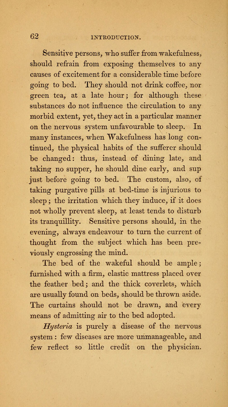 Sensitive persons, who suffer from wakefulness, should refrain from exposing themselves to any causes of excitement for a considerable time before going to bed. They should not drink coffee, nor green tea, at a late hour; for although these substances do not influence the circulation to any morbid extent, yet, they act in a particular manner on the nervous system unfavourable to sleep. In many instances, when Wakefulness has long con- tinued, the physical habits of the sufferer should be changed: thus, instead of dining late, and taking no supper, he should dine early, and sup just before going to bed. The custom, also, of taking purgative pills at bed-time is injurious to sleep; the irritation which they induce, if it does not wholly prevent sleep, at least tends to disturb its tranquillity. Sensitive persons should, in the evening, always endeavour to turn the current of thought from the subject which has been pre- viously engrossing the mind. The bed of the wakeful should be ample; furnished with a firm, elastic mattress placed over the feather bed; and the thick coverlets, which are usually found on beds, should be thrown aside. The curtains should not be drawn, and every means of admitting air to the bed adopted. Hysteria is purely a disease of the nervous system : few diseases are more unmanageable, and few reflect so little credit on the physician.
