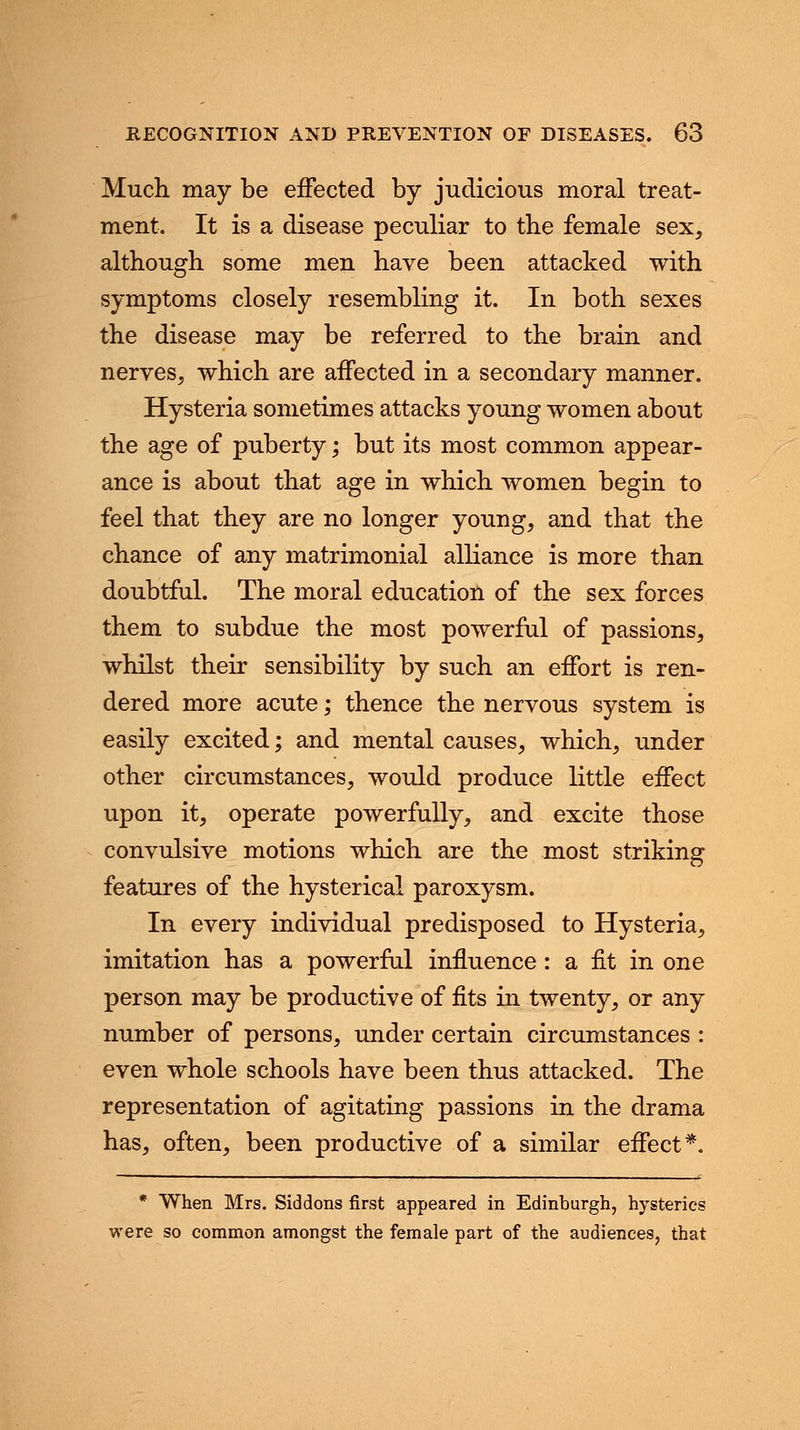 Much, may be effected by judicious moral treat- ment. It is a disease peculiar to the female sex, although, some men have been attacked with symptoms closely resembling it. In both sexes the disease may be referred to the brain and nerves, which are affected in a secondary manner. Hysteria sometimes attacks young women about the age of puberty; but its most common appear- ance is about that age in which, women begin to feel that they are no longer young, and that the chance of any matrimonial alliance is more than doubtful. The moral education of the sex forces them to subdue the most powerful of passions, whilst their sensibility by such an effort is ren- dered more acute; thence the nervous system is easily excited; and mental causes, which, under other circumstances, would produce little effect upon it, operate powerfully, and excite those convulsive motions which are the most striking features of the hysterical paroxysm. In every individual predisposed to Hysteria, imitation has a powerful influence: a fit in one person may be productive of fits in twenty, or any number of persons, under certain circumstances : even whole schools have been thus attacked. The representation of agitating passions in the drama has, often, been productive of a similar effect*. * When Mrs. Siddons first appeared in Edinburgh, hysterics were so common amongst the female part of the audiences, that
