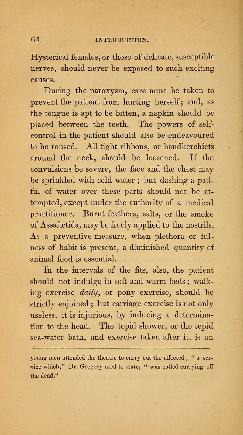 Hysterical females, or those of delicate, susceptible nerves, should never be exposed to such exciting causes. During the paroxysm, care must be taken to prevent the patient from hurting herself; and, as the tongue is apt to be bitten, a napkin should be placed between the teeth. The powers of self- control in the patient should also be endeavoured to be roused. All tight ribbons, or handkerchiefs around the neck, should be loosened. If the convulsions be severe, the face and the chest may be sprinkled with cold water ; but dashing a pail- ful of water over these parts should not be at- tempted, except under the authority of a medical practitioner. Burnt feathers, salts, or the smoke of Assafcetida, may be freely applied to the nostrils. As a preventive measure, when plethora or ful- ness of habit is present, a diminished quantity of animal food is essential. In the intervals of the fits, also, the patient should not indulge in soft and warm beds; walk- ing exercise daily, or pony exercise, should be strictly enjoined; but carriage exercise is not only useless, it is injurious, by inducing a determina- tion to the head. The tepid shower, or the tepid sea-water bath, and exercise taken after it, is an young men attended the theatre to carry out the affected ; a ser- vice which, Dr. Gregory used to state,  was called carrying off the dead.