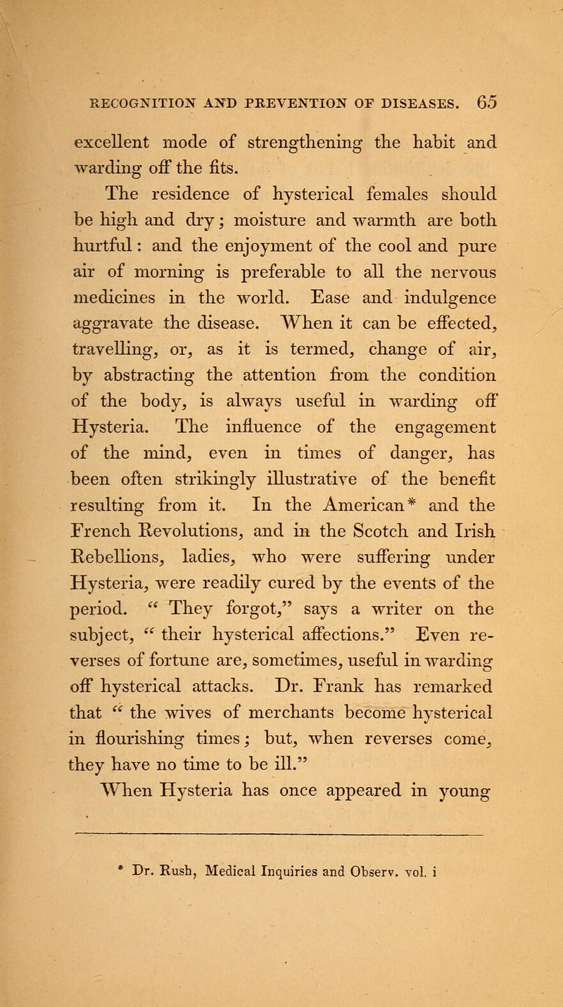 excellent mode of strengthening the habit and warding off the fits. The residence of hysterical females should be high and dry; moisture and warmth are both hurtful: and the enjoyment of the cool and pure air of morning is preferable to all the nervous medicines in the world. Ease and indulgence aggravate the disease. When it can be effected, travelling, or, as it is termed, change of air, by abstracting the attention from the condition of the body, is always useful in warding off Hysteria. The influence of the engagement of the mind, even in times of danger, has been often strikingly illustrative of the benefit resulting from it. In the American* and the French Revolutions, and in the Scotch and Irish Rebellions, ladies, who were suffering under Hysteria, were readily cured by the events of the period.  They forgot, says a writer on the subject,  their hysterical affections. Even re- verses of fortune are, sometimes, useful in warding off hysterical attacks. Dr. Frank has remarked that  the wives of merchants become hysterical in flourishing times; but, when reverses come, they have no time to be ill. When Hysteria has once appeared in young * Dr. Rush, Medical Inquiries and Observ. vol.