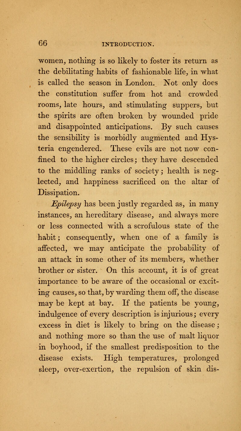 women, nothing is so likely to foster its return as the debilitating habits of fashionable life, in what is called the season in London. Not only does the constitution suffer from hot and crowded rooms, late hours, and stimulating suppers, but the spirits are often broken by wounded pride and disappointed anticipations. By such causes the sensibility is morbidly augmented and Hys- teria engendered. These evils are not now con- fined to the higher circles; they have descended to the middling ranks of society; health is neg- lected, and happiness sacrificed on the altar of Dissipation. Epilepsy has been justly regarded as, in many instances, an hereditary disease, and always more or less connected with a scrofulous state of the habit; consequently, when one of a family is affected, we may anticipate the probability of an attack in some other of its members, whether brother or sister. On this account, it is of great importance to be aware of the occasional or excit- ing causes, so that, by warding them off, the disease may be kept at bay. If the patients be young, indulgence of every description is injurious; every excess in diet is likely to bring on the disease; and nothing more so than the use of malt liquor in boyhood, if the smallest predisposition to the disease exists. High temperatures, prolonged sleep, over-exertion, the repulsion of skin dis-