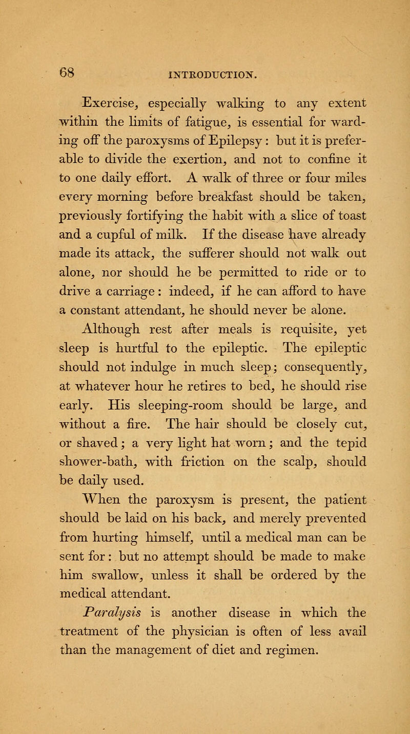 Exercise, especially walking to any extent within the limits of fatigue, is essential for ward- ing off the paroxysms of Epilepsy : but it is prefer- able to divide the exertion, and not to confine it to one daily effort. A walk of three or four miles every morning before breakfast should be taken, previously fortifying the habit with a slice of toast and a cupful of milk. If the disease have already made its attack, the sufferer should not walk out alone, nor should he be permitted to ride or to drive a carriage : indeed, if he can afford to have a constant attendant, he should never be alone. Although rest after meals is requisite, yet sleep is hurtful to the epileptic. The epileptic should not indulge in much sleep; consequently, at whatever hour he retires to bed, he should rise early. His sleeping-room should be large, and without a fire. The hair should be closely cut, or shaved; a very light hat worn; and the tepid shower-bath, with friction on the scalp, should be daily used. When the paroxysm is present, the patient should be laid on his back, and merely prevented from hurting himself, until a medical man can be sent for: but no attempt should be made to make him swallow, unless it shall be ordered by the medical attendant. Paralysis is another disease in which the treatment of the physician is often of less avail than the management of diet and regimen.