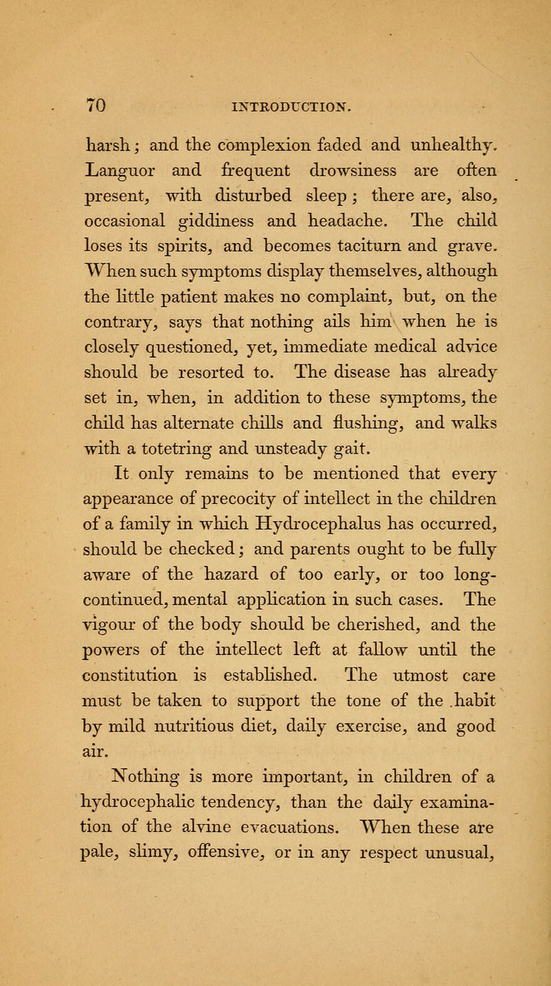 harsh.; and the complexion faded and unhealthy. Languor and frequent drowsiness are often presentj with disturbed sleep; there are, also, occasional giddiness and headache. The child loses its spirits, and becomes taciturn and grave. When such symptoms display themselves, although the little patient makes no complaint, but, on the contrary, says that nothing ails him when he is closely questioned, yet, immediate medical advice should be resorted to. The disease has already set in, when, in addition to these symptoms, the child has alternate chills and flushing, and walks with a totetring and unsteady gait. It only remains to be mentioned that every appearance of precocity of intellect in the children of a family in which Hydrocephalus has occurred, should be checked; and parents ought to be fully aware of the hazard of too early, or too long- continued, mental application in such cases. The vigour of the body should be cherished, and the powers of the intellect left at fallow until the constitution is established. The utmost care must be taken to support the tone of the .habit by mild nutritious diet, daily exercise, and good air. Nothing is more important, in children of a hydrocephalic tendency, than the daily examina- tion of the alvine evacuations. When these are pale, slimy, offensive, or in any respect unusual,