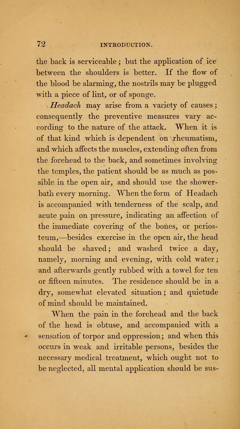 the back is serviceable; but the application of. ice between the shoulders is better. If the flow of the blood be alarming, the nostrils may be plugged with a piece of lint, or of sponge. Headach may arise from a variety of causes; consequently the preventive measures vary ac- cording to the nature of the attack. When it is of that kind which is dependent on rheumatism, and which affects the muscles, extending often from the forehead to the back, and sometimes involving the temples, the patient should be as much as pos- sible in the open air, and should use the shower- bath every morning. When the form of Headach is accompanied with tenderness of the scalp, and acute pain on pressure, indicating an affection of the immediate covering of the bones, or perios- teum,—besides exercise in the open air, the head should be shaved; and washed twice a day, namely, morning and evening, with cold water; and afterwards gently rubbed with a towel for ten or fifteen minutes. The residence should be in a dry, somewhat elevated situation; and quietude of mind should be maintained. When the pain in the forehead and the back of the head is obtuse, and accompanied with a sensation of torpor and oppression; and when this occurs in weak and irritable persons, besides the necessary medical treatment, which ought not to be neglected, all mental application should be sus-