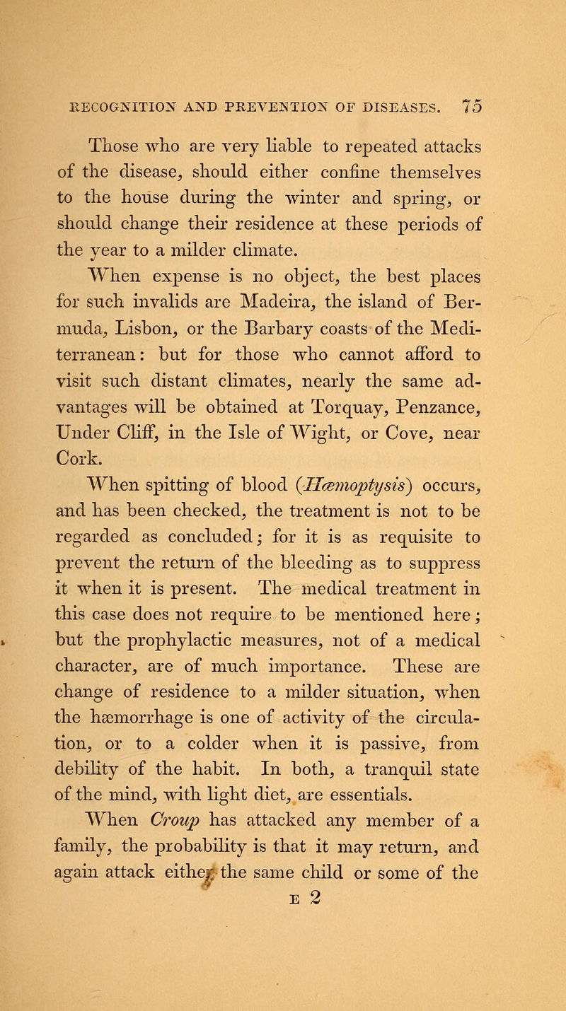 Those who are very liable to repeated attacks of the disease, should either confine themselves to the house during the winter and spring, or should change their residence at these periods of the year to a milder climate. When expense is no object, the best places for such invalids are Madeira, the island of Ber- muda, Lisbon, or the Barbary coasts of the Medi- terranean: but for those who cannot afford to visit such distant climates, nearly the same ad- vantages will be obtained at Torquay, Penzance, Under Cliff, in the Isle of Wight, or Cove, near Cork. When spitting of blood {Jlceynoptysis) occurs, and has been checked, the treatment is not to be regarded as concluded; for it is as requisite to prevent the return of the bleeding as to suppress it when it is present. The medical treatment in this case does not require to be mentioned here; but the prophylactic measures, not of a medical character, are of much importance. These are change of residence to a milder situation, when the haemorrhage is one of activity of the circula- tion, or to a colder when it is passive, from debility of the habit. In both, a tranquil state of the mind, with light diet, are essentials. When Croup has attacked any member of a family, the probability is that it may return, and again attack either the same child or some of the e 2