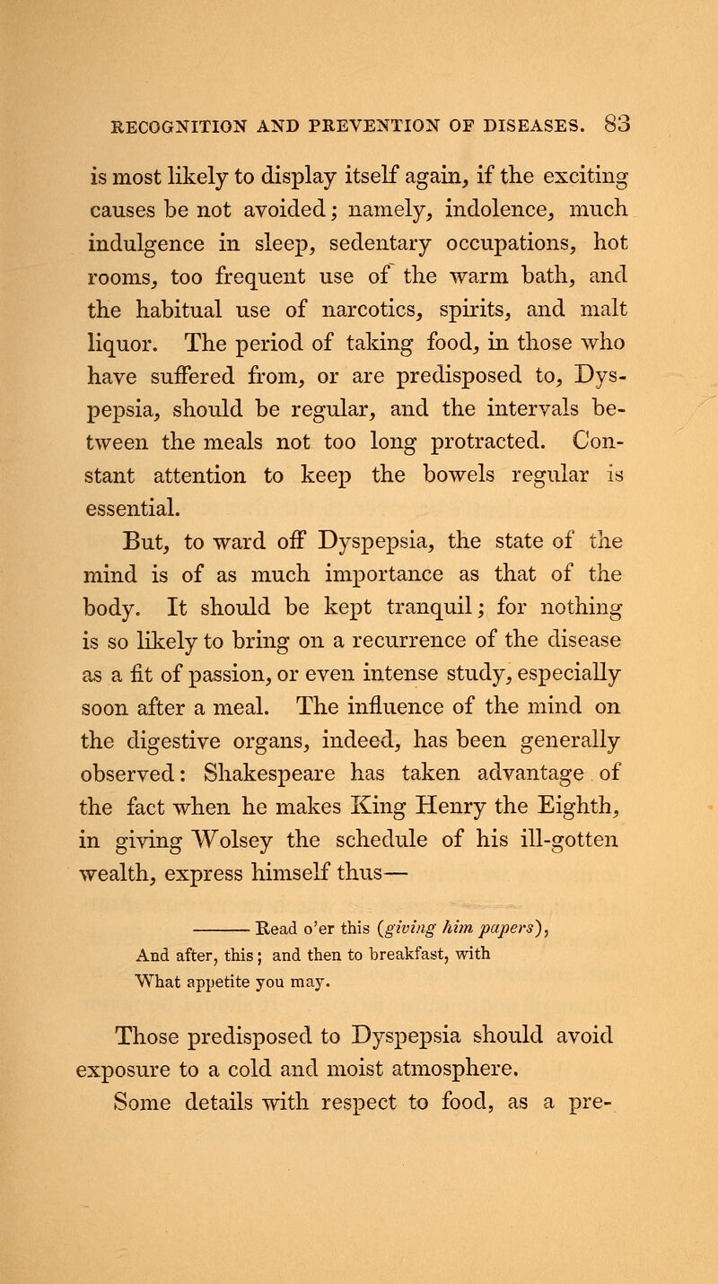 is most likely to display itself again, if the exciting causes be not avoided; namely, indolence, much indulgence in sleep, sedentary occupations, hot rooms, too frequent use of the warm bath, and the habitual use of narcotics, spirits, and malt liquor. The period of taking food, in those who have suffered from, or are predisposed to, Dys- pepsia, should be regular, and the intervals be- tween the meals not too long protracted. Con- stant attention to keep the bowels regular is essential. But, to ward off Dyspepsia, the state of the mind is of as much importance as that of the body. It should be kept tranquil; for nothing is so likely to bring on a recurrence of the disease as a fit of passion, or even intense study, especially soon after a meal. The influence of the mind on the digestive organs, indeed, has been generally observed: Shakespeare has taken advantage of the fact when he makes King Henry the Eighth, in giving Wolsey the schedule of his ill-gotten wealth, express himself thus— Read o'er this {giving him papers). And after, this; and then to breakfast, with What appetite you may. Those predisposed to Dyspepsia should avoid exposure to a cold and moist atmosphere. Some details with respect to food, as a pre-