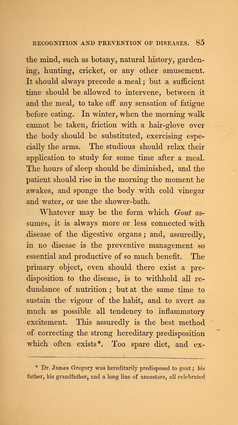 the mind, such as botany, natural history, garden- ing, hunting, cricket, or any other amusement. It should always precede a meal; but a sufficient time should be allowed to intervene, between it and the meal, to take off any sensation of fatigue before eating. In winter, when the morning walk cannot be taken, friction with a hair-glove over the body should be substituted, exercising espe- cially the arms. The studious should relax their application to study for some time after a meal. The hours of sleep should be diminished, and the patient should rise in the morning the moment he awakes, and sponge the body with cold vinegar and water, or use the shower-bath. Whatever may be the form which Gout as- sumes, it is always more or less connected with disease of the digestive organs; and, assuredly, in no disease is the preventive management so essential and productive of so much benefit. The primary object, even should there exist a pre- disposition to the disease, is to withhold all re- dundance of nutrition; but at the same time to sustain the vigour of the habit, and to avert as much as possible all tendency to inflammatory excitement. This assuredly is the best method of correcting the strong hereditary predisposition which often exists*. Too spare diet, and ex- * Dr. James-Gregory was hereditarily predisposed to gout; his father, his grandfather, and a long line of ancestors, all celebrated