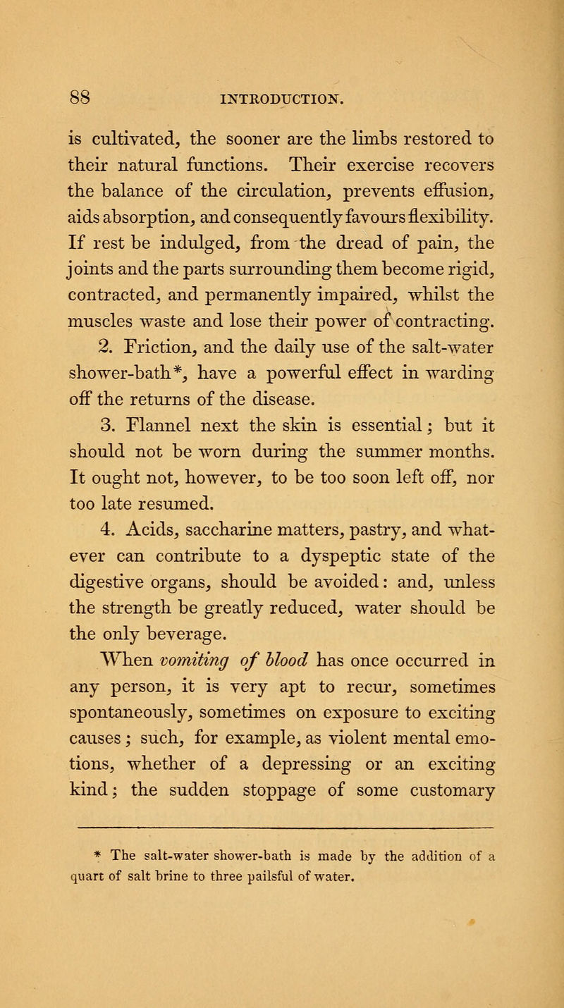 is cultivated, the sooner are the limbs restored to their natural functions. Their exercise recovers the balance of the circulation, prevents effusion, aids absorption, and consequently favours flexibility. If rest be indulged, from the dread of pain, the joints and the parts surrounding them become rigid, contracted, and permanently impaired, whilst the muscles waste and lose their power of contracting. 2. Friction, and the daily use of the salt-water shower-bath*, have a powerful effect in warding off the returns of the disease. 3. Flannel next the skin is essential; but it should not be worn during the summer months. It ought not, however, to be too soon left off, nor too late resumed. 4. Acids, saccharine matters, pastry, and what- ever can contribute to a dyspeptic state of the digestive organs, should be avoided: and, unless the strength be greatly reduced, water should be the only beverage. When vomiting of blood has once occurred in any person, it is very apt to recur, sometimes spontaneously, sometimes on exposure to exciting causes; such, for example, as violent mental emo- tions, whether of a depressing or an exciting kind; the sudden stoppage of some customary * The salt-water shower-bath is made by the addition of a quart of salt brine to three pailsful of water.