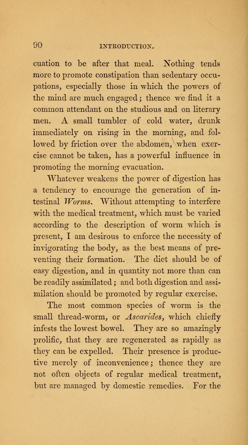 cuation to be after that meal. Nothing tends more to promote constipation than sedentary occu- pations, especially those in which the powers of the mind are much engaged; thence we find it a common attendant on the studious and on literary men. A small tumbler of cold water, drunk immediately on rising in the morning, and fol- lowed by friction over the abdomen, when exer- cise cannot be taken, has a powerful influence in promoting the morning evacuation. Whatever weakens the power of digestion has a tendency to encourage the generation of in- testinal Worms. Without attempting to interfere with the medical treatment, which must be varied according to the description of worm which is present, I am desirous to enforce the necessity of invigorating the body, as the best means of pre- venting their formation. The diet should be of easy digestion, and in quantity not more than can be readily assimilated; and both digestion and assi- milation should be promoted by regular exercise. The most common species of worm is the small thread-worm, or Ascarides, which chiefly infests the lowest bowel. They are so amazingly prolific, that they are regenerated as rapidly as they can be expelled. Their presence is produc- tive merely of inconvenience; thence they are not often objects of regular medical treatment, but are managed by domestic remedies. For the