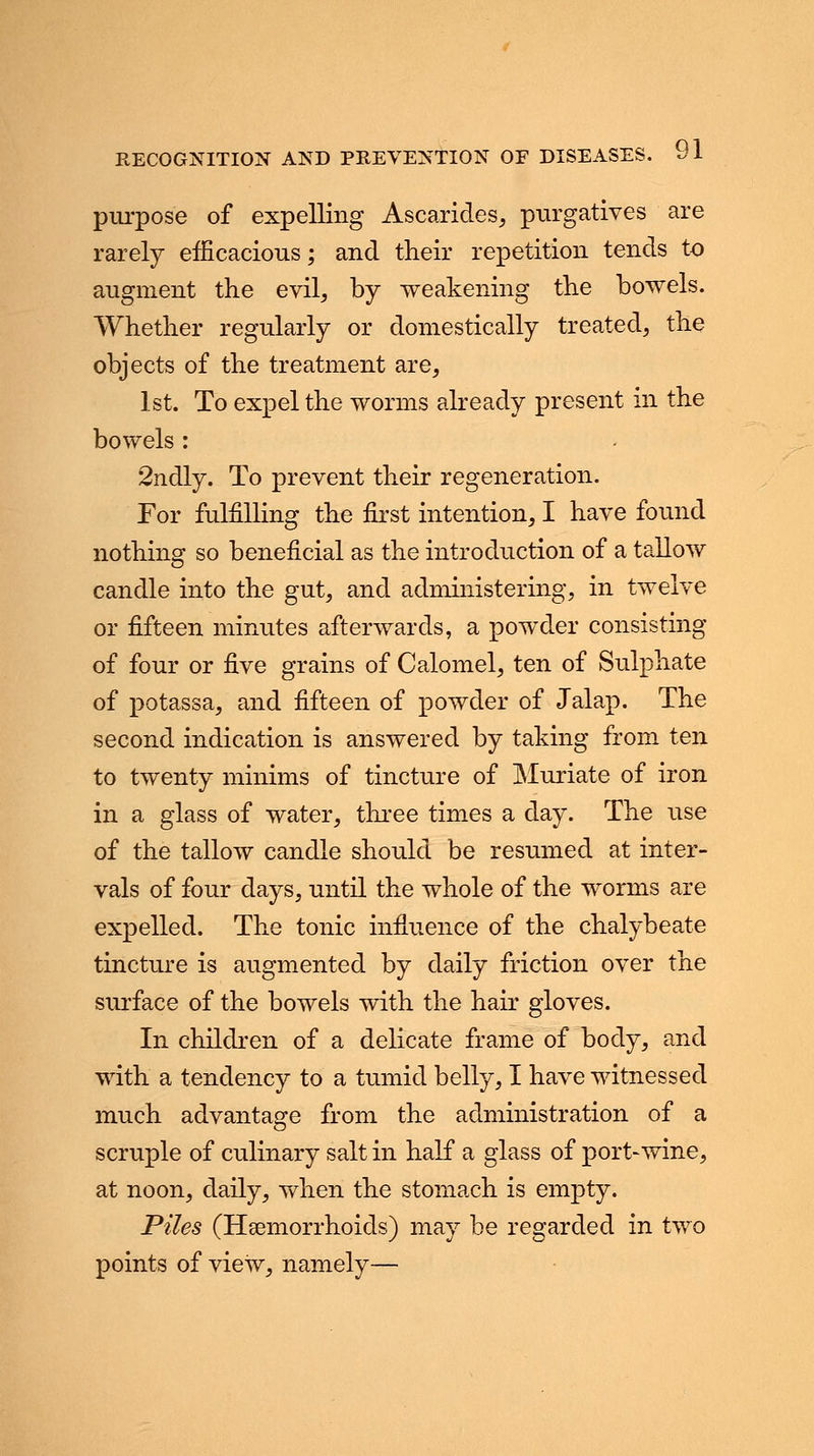 purpose of expelling Ascarides, purgatives are rarely efficacious; and their repetition tends to augment the evil, by weakening the bowels. Whether regularly or domestically treated, the objects of the treatment are, 1st. To expel the worms already present in the bowels : 2ndly. To prevent their regeneration. For fulfilling the first intention, I have found nothing so beneficial as the introduction of a tallow candle into the gut, and administering, in twelve or fifteen minutes afterwards, a powder consisting of four or five grains of Calomel, ten of Sulphate of potassa, and fifteen of powder of Jalap. The second indication is answered by taking from ten to twenty minims of tincture of Muriate of iron in a glass of water, three times a day. The use of the tallow candle should be resumed at inter- vals of four days, until the whole of the worms are expelled. The tonic influence of the chalybeate tincture is augmented by daily friction over the surface of the bowels with the hair gloves. In children of a delicate frame of body, and with a tendency to a tumid belly, I have witnessed much advantage from the administration of a scruple of culinary salt in half a glass of port-wine, at noon, daily, when the stomach is empty. Piles (Haemorrhoids) may be regarded in two points of view, namely—