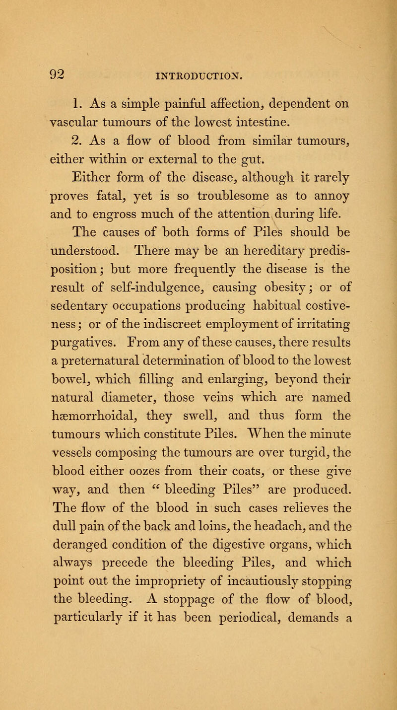 1. As a simple painful affection, dependent on vascular tumours of the lowest intestine. 2. As a flow of blood from similar tumours, either within or external to the gut. Either form of the disease, although it rarely proves fatal, yet is so troublesome as to annoy and to engross much of the attention during life. The causes of both forms of Piles should be understood. There may be an hereditary predis- position; but more frequently the disease is the result of self-indulgence, causing obesity; or of sedentary occupations producing habitual costive- ness; or of the indiscreet employment of irritating purgatives. From any of these causes, there results a preternatural determination of blood to the lowest bowel, which filling and enlarging, beyond their natural diameter, those veins which are named hemorrhoidal, they swell, and thus form the tumours which constitute Piles. When the minute vessels composing the tumours are over turgid, the blood either oozes from their coats, or these give way, and then  bleeding Piles are produced. The flow of the blood in such cases relieves the dull pain of the back and loins, the headach, and the deranged condition of the digestive organs, which always precede the bleeding Piles, and which point out the impropriety of incautiously stopping the bleeding. A stoppage of the flow of blood, particularly if it has been periodical, demands a
